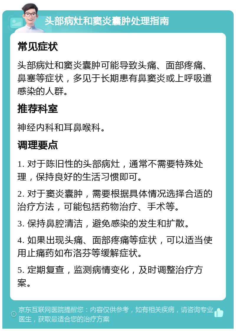 头部病灶和窦炎囊肿处理指南 常见症状 头部病灶和窦炎囊肿可能导致头痛、面部疼痛、鼻塞等症状，多见于长期患有鼻窦炎或上呼吸道感染的人群。 推荐科室 神经内科和耳鼻喉科。 调理要点 1. 对于陈旧性的头部病灶，通常不需要特殊处理，保持良好的生活习惯即可。 2. 对于窦炎囊肿，需要根据具体情况选择合适的治疗方法，可能包括药物治疗、手术等。 3. 保持鼻腔清洁，避免感染的发生和扩散。 4. 如果出现头痛、面部疼痛等症状，可以适当使用止痛药如布洛芬等缓解症状。 5. 定期复查，监测病情变化，及时调整治疗方案。