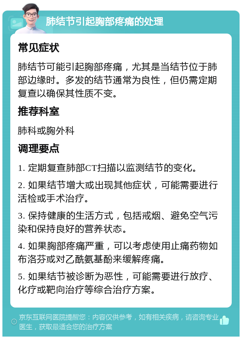 肺结节引起胸部疼痛的处理 常见症状 肺结节可能引起胸部疼痛，尤其是当结节位于肺部边缘时。多发的结节通常为良性，但仍需定期复查以确保其性质不变。 推荐科室 肺科或胸外科 调理要点 1. 定期复查肺部CT扫描以监测结节的变化。 2. 如果结节增大或出现其他症状，可能需要进行活检或手术治疗。 3. 保持健康的生活方式，包括戒烟、避免空气污染和保持良好的营养状态。 4. 如果胸部疼痛严重，可以考虑使用止痛药物如布洛芬或对乙酰氨基酚来缓解疼痛。 5. 如果结节被诊断为恶性，可能需要进行放疗、化疗或靶向治疗等综合治疗方案。