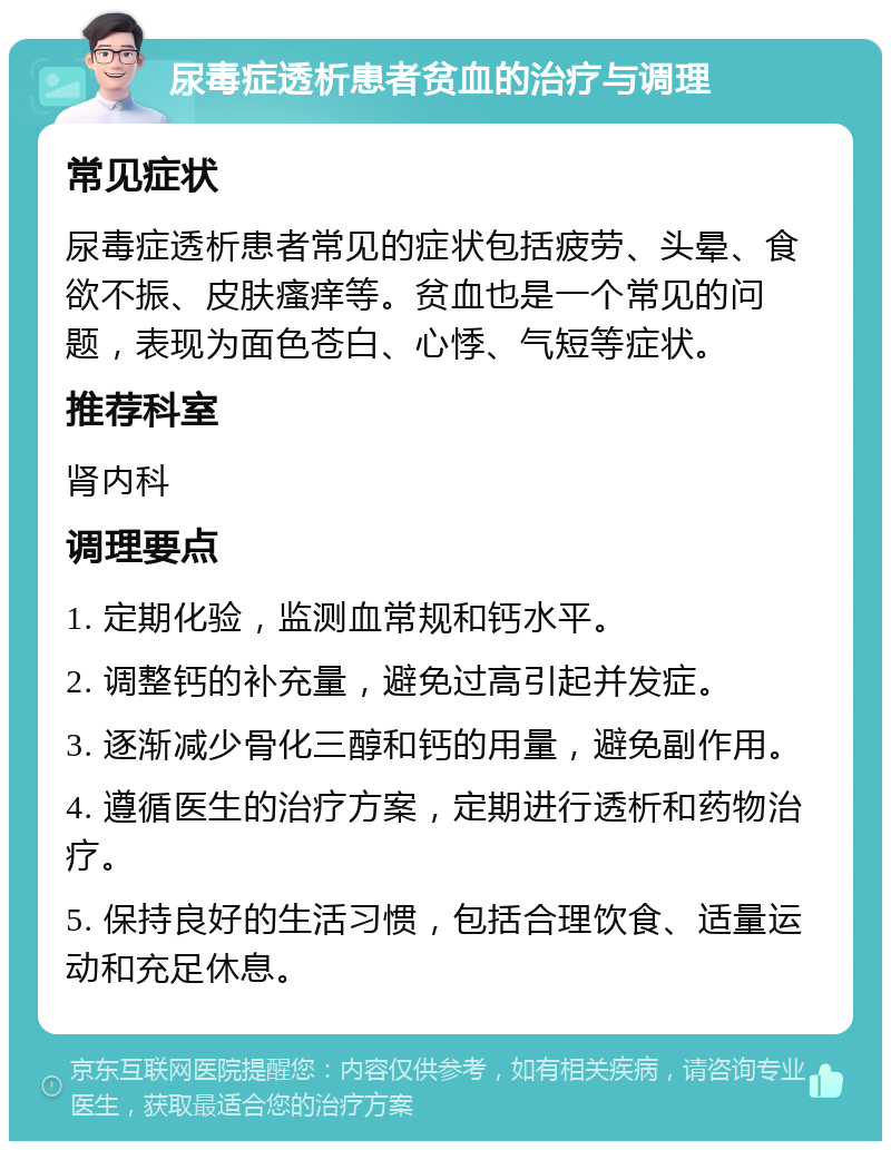 尿毒症透析患者贫血的治疗与调理 常见症状 尿毒症透析患者常见的症状包括疲劳、头晕、食欲不振、皮肤瘙痒等。贫血也是一个常见的问题，表现为面色苍白、心悸、气短等症状。 推荐科室 肾内科 调理要点 1. 定期化验，监测血常规和钙水平。 2. 调整钙的补充量，避免过高引起并发症。 3. 逐渐减少骨化三醇和钙的用量，避免副作用。 4. 遵循医生的治疗方案，定期进行透析和药物治疗。 5. 保持良好的生活习惯，包括合理饮食、适量运动和充足休息。