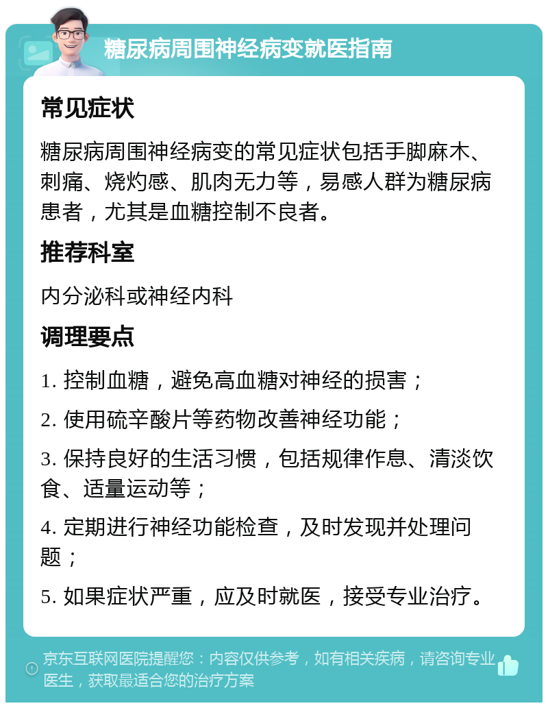 糖尿病周围神经病变就医指南 常见症状 糖尿病周围神经病变的常见症状包括手脚麻木、刺痛、烧灼感、肌肉无力等，易感人群为糖尿病患者，尤其是血糖控制不良者。 推荐科室 内分泌科或神经内科 调理要点 1. 控制血糖，避免高血糖对神经的损害； 2. 使用硫辛酸片等药物改善神经功能； 3. 保持良好的生活习惯，包括规律作息、清淡饮食、适量运动等； 4. 定期进行神经功能检查，及时发现并处理问题； 5. 如果症状严重，应及时就医，接受专业治疗。