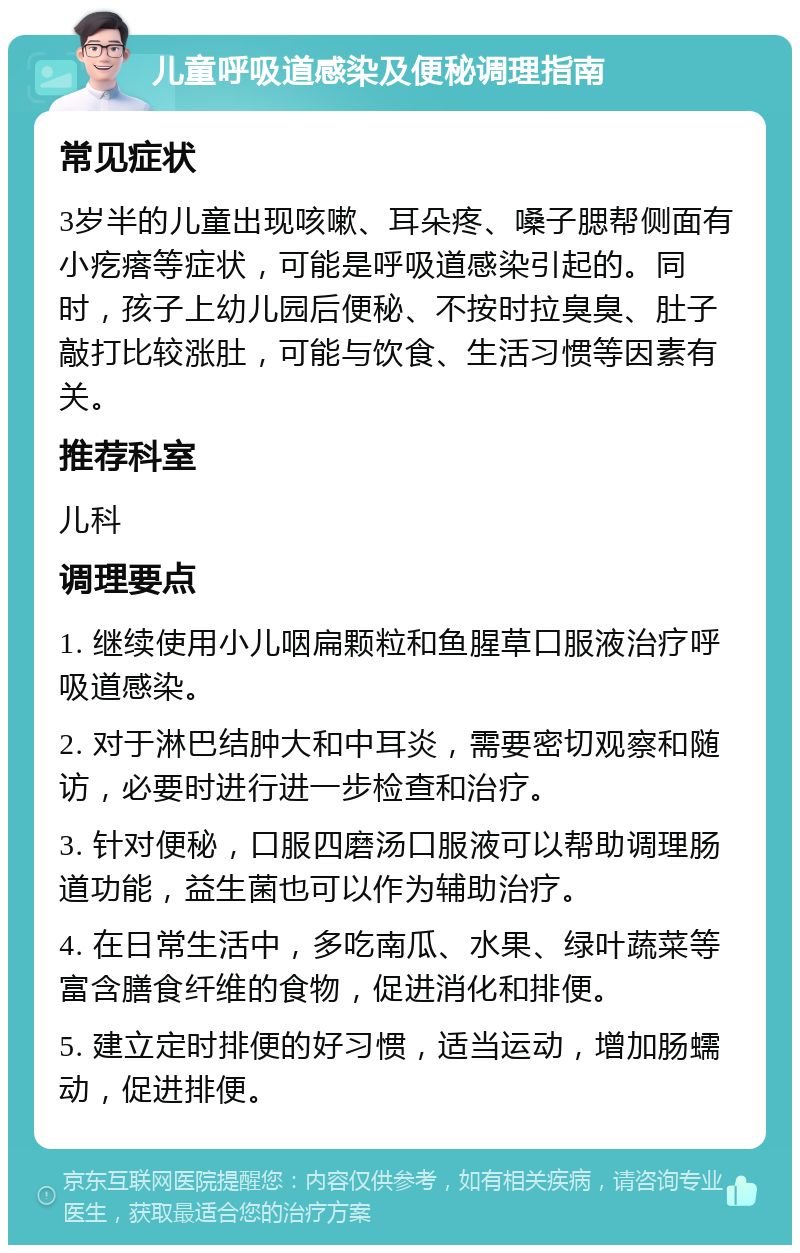 儿童呼吸道感染及便秘调理指南 常见症状 3岁半的儿童出现咳嗽、耳朵疼、嗓子腮帮侧面有小疙瘩等症状，可能是呼吸道感染引起的。同时，孩子上幼儿园后便秘、不按时拉臭臭、肚子敲打比较涨肚，可能与饮食、生活习惯等因素有关。 推荐科室 儿科 调理要点 1. 继续使用小儿咽扁颗粒和鱼腥草口服液治疗呼吸道感染。 2. 对于淋巴结肿大和中耳炎，需要密切观察和随访，必要时进行进一步检查和治疗。 3. 针对便秘，口服四磨汤口服液可以帮助调理肠道功能，益生菌也可以作为辅助治疗。 4. 在日常生活中，多吃南瓜、水果、绿叶蔬菜等富含膳食纤维的食物，促进消化和排便。 5. 建立定时排便的好习惯，适当运动，增加肠蠕动，促进排便。