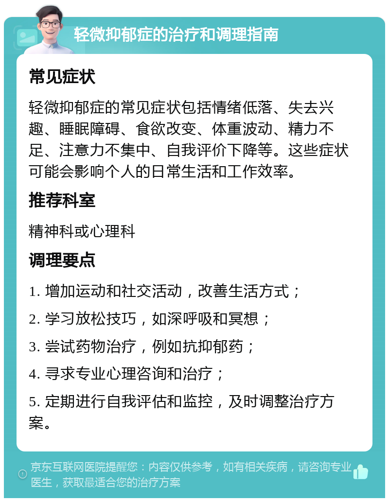 轻微抑郁症的治疗和调理指南 常见症状 轻微抑郁症的常见症状包括情绪低落、失去兴趣、睡眠障碍、食欲改变、体重波动、精力不足、注意力不集中、自我评价下降等。这些症状可能会影响个人的日常生活和工作效率。 推荐科室 精神科或心理科 调理要点 1. 增加运动和社交活动，改善生活方式； 2. 学习放松技巧，如深呼吸和冥想； 3. 尝试药物治疗，例如抗抑郁药； 4. 寻求专业心理咨询和治疗； 5. 定期进行自我评估和监控，及时调整治疗方案。