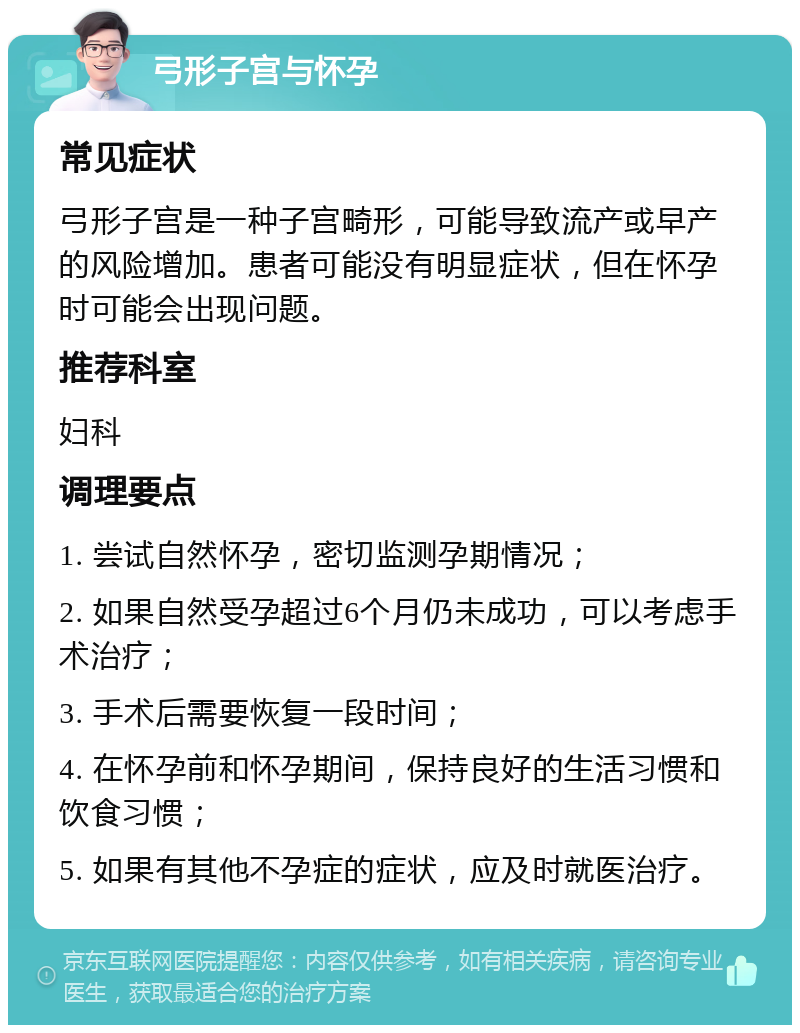 弓形子宫与怀孕 常见症状 弓形子宫是一种子宫畸形，可能导致流产或早产的风险增加。患者可能没有明显症状，但在怀孕时可能会出现问题。 推荐科室 妇科 调理要点 1. 尝试自然怀孕，密切监测孕期情况； 2. 如果自然受孕超过6个月仍未成功，可以考虑手术治疗； 3. 手术后需要恢复一段时间； 4. 在怀孕前和怀孕期间，保持良好的生活习惯和饮食习惯； 5. 如果有其他不孕症的症状，应及时就医治疗。