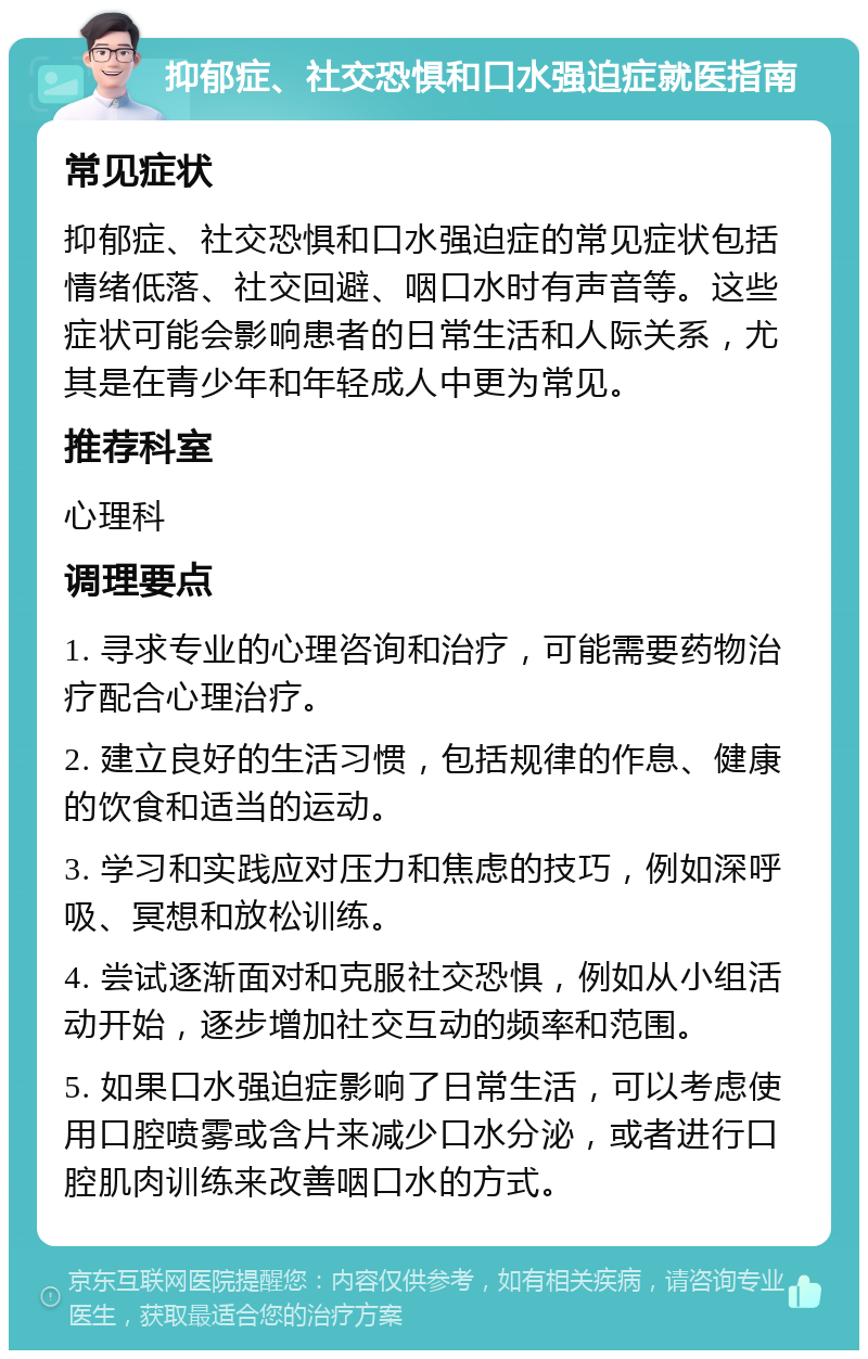 抑郁症、社交恐惧和口水强迫症就医指南 常见症状 抑郁症、社交恐惧和口水强迫症的常见症状包括情绪低落、社交回避、咽口水时有声音等。这些症状可能会影响患者的日常生活和人际关系，尤其是在青少年和年轻成人中更为常见。 推荐科室 心理科 调理要点 1. 寻求专业的心理咨询和治疗，可能需要药物治疗配合心理治疗。 2. 建立良好的生活习惯，包括规律的作息、健康的饮食和适当的运动。 3. 学习和实践应对压力和焦虑的技巧，例如深呼吸、冥想和放松训练。 4. 尝试逐渐面对和克服社交恐惧，例如从小组活动开始，逐步增加社交互动的频率和范围。 5. 如果口水强迫症影响了日常生活，可以考虑使用口腔喷雾或含片来减少口水分泌，或者进行口腔肌肉训练来改善咽口水的方式。