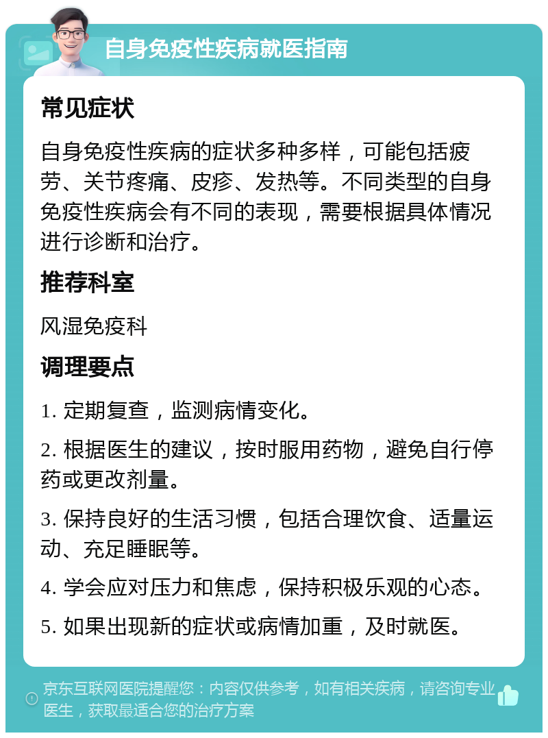 自身免疫性疾病就医指南 常见症状 自身免疫性疾病的症状多种多样，可能包括疲劳、关节疼痛、皮疹、发热等。不同类型的自身免疫性疾病会有不同的表现，需要根据具体情况进行诊断和治疗。 推荐科室 风湿免疫科 调理要点 1. 定期复查，监测病情变化。 2. 根据医生的建议，按时服用药物，避免自行停药或更改剂量。 3. 保持良好的生活习惯，包括合理饮食、适量运动、充足睡眠等。 4. 学会应对压力和焦虑，保持积极乐观的心态。 5. 如果出现新的症状或病情加重，及时就医。