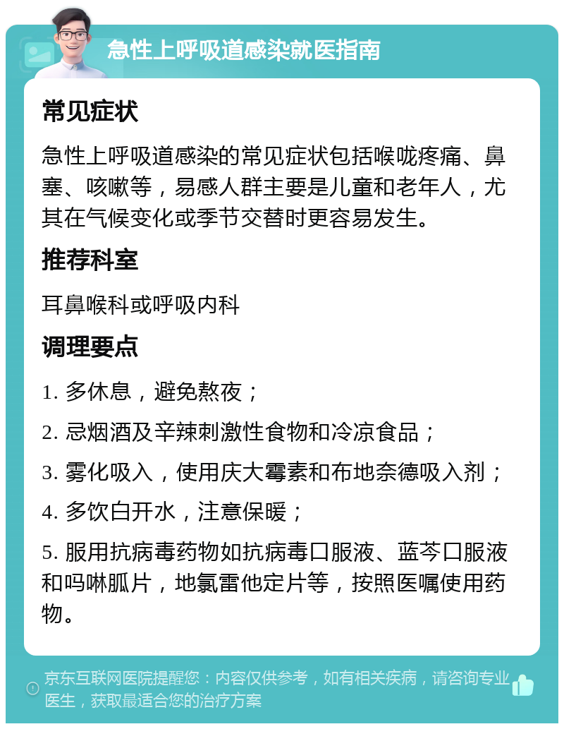 急性上呼吸道感染就医指南 常见症状 急性上呼吸道感染的常见症状包括喉咙疼痛、鼻塞、咳嗽等，易感人群主要是儿童和老年人，尤其在气候变化或季节交替时更容易发生。 推荐科室 耳鼻喉科或呼吸内科 调理要点 1. 多休息，避免熬夜； 2. 忌烟酒及辛辣刺激性食物和冷凉食品； 3. 雾化吸入，使用庆大霉素和布地奈德吸入剂； 4. 多饮白开水，注意保暖； 5. 服用抗病毒药物如抗病毒口服液、蓝芩口服液和吗啉胍片，地氯雷他定片等，按照医嘱使用药物。