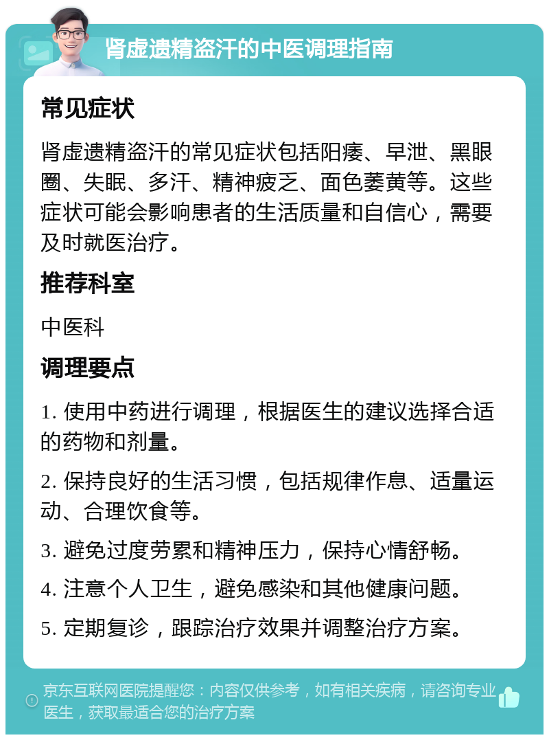 肾虚遗精盗汗的中医调理指南 常见症状 肾虚遗精盗汗的常见症状包括阳痿、早泄、黑眼圈、失眠、多汗、精神疲乏、面色萎黄等。这些症状可能会影响患者的生活质量和自信心，需要及时就医治疗。 推荐科室 中医科 调理要点 1. 使用中药进行调理，根据医生的建议选择合适的药物和剂量。 2. 保持良好的生活习惯，包括规律作息、适量运动、合理饮食等。 3. 避免过度劳累和精神压力，保持心情舒畅。 4. 注意个人卫生，避免感染和其他健康问题。 5. 定期复诊，跟踪治疗效果并调整治疗方案。