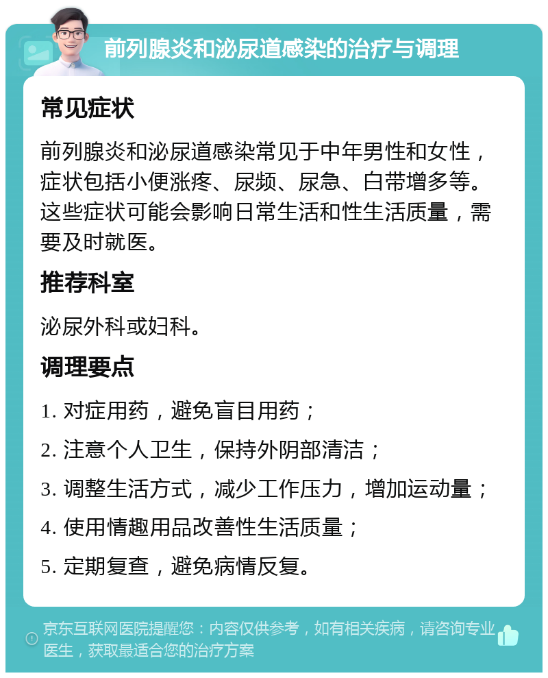 前列腺炎和泌尿道感染的治疗与调理 常见症状 前列腺炎和泌尿道感染常见于中年男性和女性，症状包括小便涨疼、尿频、尿急、白带增多等。这些症状可能会影响日常生活和性生活质量，需要及时就医。 推荐科室 泌尿外科或妇科。 调理要点 1. 对症用药，避免盲目用药； 2. 注意个人卫生，保持外阴部清洁； 3. 调整生活方式，减少工作压力，增加运动量； 4. 使用情趣用品改善性生活质量； 5. 定期复查，避免病情反复。