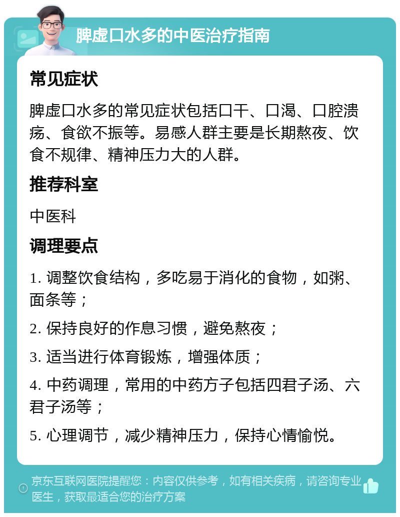 脾虚口水多的中医治疗指南 常见症状 脾虚口水多的常见症状包括口干、口渴、口腔溃疡、食欲不振等。易感人群主要是长期熬夜、饮食不规律、精神压力大的人群。 推荐科室 中医科 调理要点 1. 调整饮食结构，多吃易于消化的食物，如粥、面条等； 2. 保持良好的作息习惯，避免熬夜； 3. 适当进行体育锻炼，增强体质； 4. 中药调理，常用的中药方子包括四君子汤、六君子汤等； 5. 心理调节，减少精神压力，保持心情愉悦。