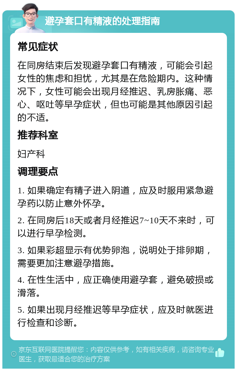 避孕套口有精液的处理指南 常见症状 在同房结束后发现避孕套口有精液，可能会引起女性的焦虑和担忧，尤其是在危险期内。这种情况下，女性可能会出现月经推迟、乳房胀痛、恶心、呕吐等早孕症状，但也可能是其他原因引起的不适。 推荐科室 妇产科 调理要点 1. 如果确定有精子进入阴道，应及时服用紧急避孕药以防止意外怀孕。 2. 在同房后18天或者月经推迟7~10天不来时，可以进行早孕检测。 3. 如果彩超显示有优势卵泡，说明处于排卵期，需要更加注意避孕措施。 4. 在性生活中，应正确使用避孕套，避免破损或滑落。 5. 如果出现月经推迟等早孕症状，应及时就医进行检查和诊断。