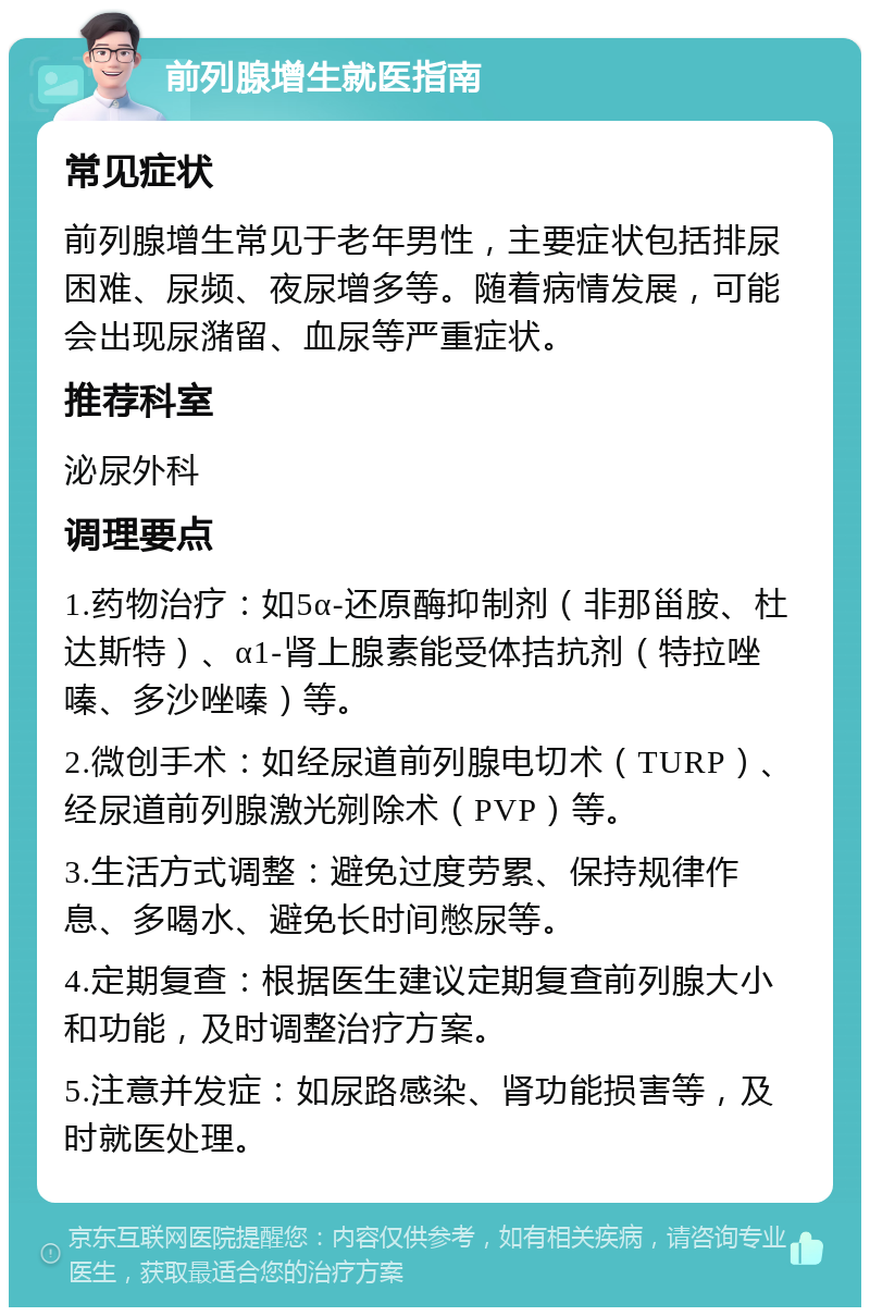 前列腺增生就医指南 常见症状 前列腺增生常见于老年男性，主要症状包括排尿困难、尿频、夜尿增多等。随着病情发展，可能会出现尿潴留、血尿等严重症状。 推荐科室 泌尿外科 调理要点 1.药物治疗：如5α-还原酶抑制剂（非那甾胺、杜达斯特）、α1-肾上腺素能受体拮抗剂（特拉唑嗪、多沙唑嗪）等。 2.微创手术：如经尿道前列腺电切术（TURP）、经尿道前列腺激光剜除术（PVP）等。 3.生活方式调整：避免过度劳累、保持规律作息、多喝水、避免长时间憋尿等。 4.定期复查：根据医生建议定期复查前列腺大小和功能，及时调整治疗方案。 5.注意并发症：如尿路感染、肾功能损害等，及时就医处理。