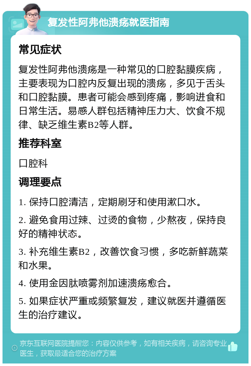 复发性阿弗他溃疡就医指南 常见症状 复发性阿弗他溃疡是一种常见的口腔黏膜疾病，主要表现为口腔内反复出现的溃疡，多见于舌头和口腔黏膜。患者可能会感到疼痛，影响进食和日常生活。易感人群包括精神压力大、饮食不规律、缺乏维生素B2等人群。 推荐科室 口腔科 调理要点 1. 保持口腔清洁，定期刷牙和使用漱口水。 2. 避免食用过辣、过烫的食物，少熬夜，保持良好的精神状态。 3. 补充维生素B2，改善饮食习惯，多吃新鲜蔬菜和水果。 4. 使用金因肽喷雾剂加速溃疡愈合。 5. 如果症状严重或频繁复发，建议就医并遵循医生的治疗建议。