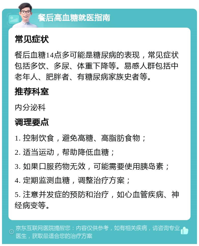 餐后高血糖就医指南 常见症状 餐后血糖14点多可能是糖尿病的表现，常见症状包括多饮、多尿、体重下降等。易感人群包括中老年人、肥胖者、有糖尿病家族史者等。 推荐科室 内分泌科 调理要点 1. 控制饮食，避免高糖、高脂肪食物； 2. 适当运动，帮助降低血糖； 3. 如果口服药物无效，可能需要使用胰岛素； 4. 定期监测血糖，调整治疗方案； 5. 注意并发症的预防和治疗，如心血管疾病、神经病变等。