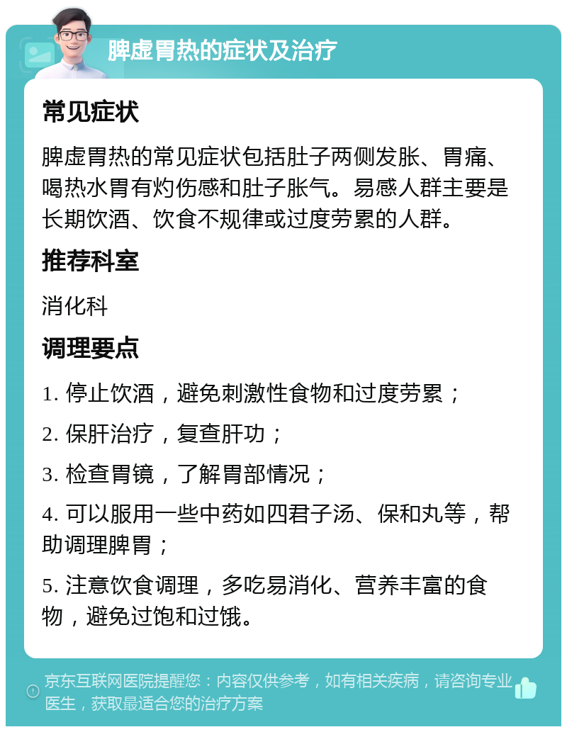 脾虚胃热的症状及治疗 常见症状 脾虚胃热的常见症状包括肚子两侧发胀、胃痛、喝热水胃有灼伤感和肚子胀气。易感人群主要是长期饮酒、饮食不规律或过度劳累的人群。 推荐科室 消化科 调理要点 1. 停止饮酒，避免刺激性食物和过度劳累； 2. 保肝治疗，复查肝功； 3. 检查胃镜，了解胃部情况； 4. 可以服用一些中药如四君子汤、保和丸等，帮助调理脾胃； 5. 注意饮食调理，多吃易消化、营养丰富的食物，避免过饱和过饿。