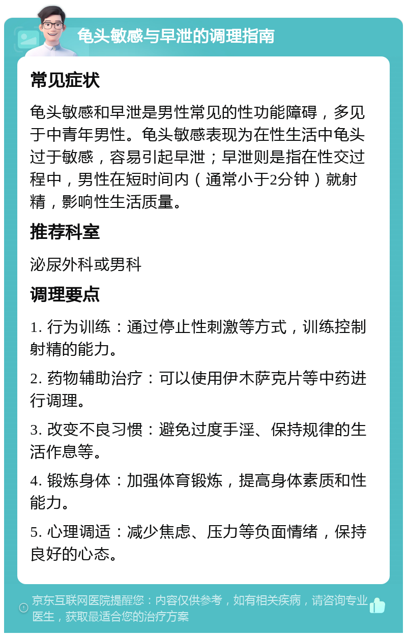 龟头敏感与早泄的调理指南 常见症状 龟头敏感和早泄是男性常见的性功能障碍，多见于中青年男性。龟头敏感表现为在性生活中龟头过于敏感，容易引起早泄；早泄则是指在性交过程中，男性在短时间内（通常小于2分钟）就射精，影响性生活质量。 推荐科室 泌尿外科或男科 调理要点 1. 行为训练：通过停止性刺激等方式，训练控制射精的能力。 2. 药物辅助治疗：可以使用伊木萨克片等中药进行调理。 3. 改变不良习惯：避免过度手淫、保持规律的生活作息等。 4. 锻炼身体：加强体育锻炼，提高身体素质和性能力。 5. 心理调适：减少焦虑、压力等负面情绪，保持良好的心态。