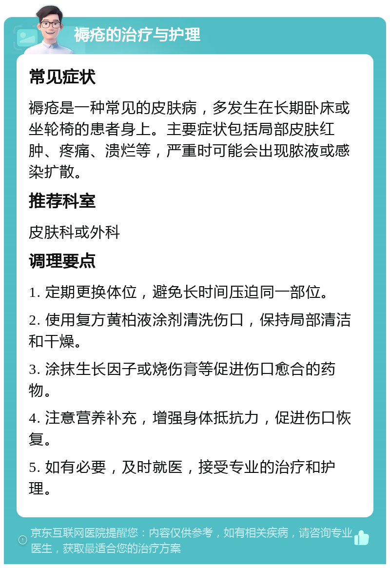 褥疮的治疗与护理 常见症状 褥疮是一种常见的皮肤病，多发生在长期卧床或坐轮椅的患者身上。主要症状包括局部皮肤红肿、疼痛、溃烂等，严重时可能会出现脓液或感染扩散。 推荐科室 皮肤科或外科 调理要点 1. 定期更换体位，避免长时间压迫同一部位。 2. 使用复方黄柏液涂剂清洗伤口，保持局部清洁和干燥。 3. 涂抹生长因子或烧伤膏等促进伤口愈合的药物。 4. 注意营养补充，增强身体抵抗力，促进伤口恢复。 5. 如有必要，及时就医，接受专业的治疗和护理。