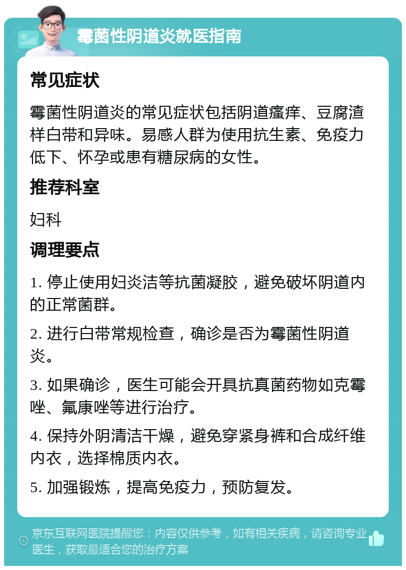 霉菌性阴道炎就医指南 常见症状 霉菌性阴道炎的常见症状包括阴道瘙痒、豆腐渣样白带和异味。易感人群为使用抗生素、免疫力低下、怀孕或患有糖尿病的女性。 推荐科室 妇科 调理要点 1. 停止使用妇炎洁等抗菌凝胶，避免破坏阴道内的正常菌群。 2. 进行白带常规检查，确诊是否为霉菌性阴道炎。 3. 如果确诊，医生可能会开具抗真菌药物如克霉唑、氟康唑等进行治疗。 4. 保持外阴清洁干燥，避免穿紧身裤和合成纤维内衣，选择棉质内衣。 5. 加强锻炼，提高免疫力，预防复发。