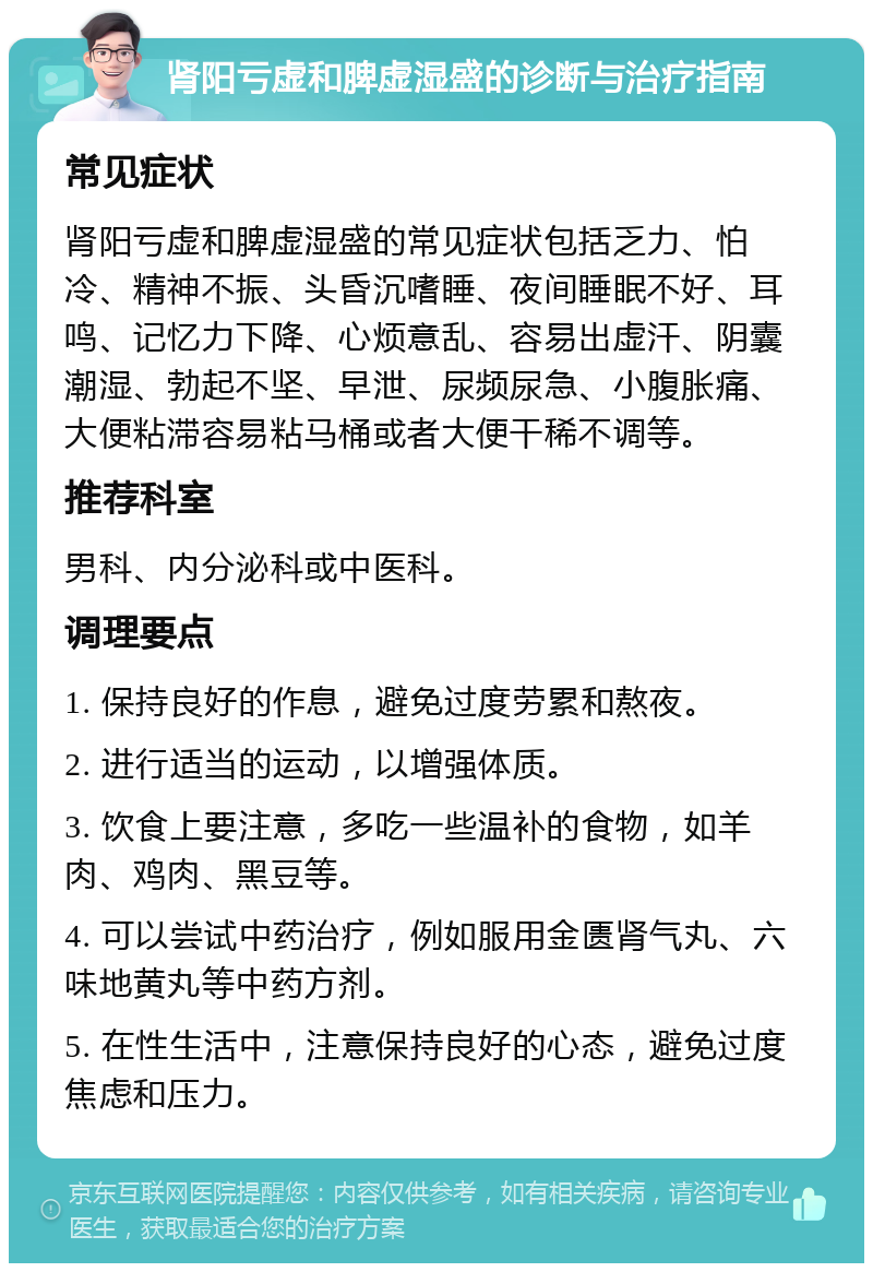 肾阳亏虚和脾虚湿盛的诊断与治疗指南 常见症状 肾阳亏虚和脾虚湿盛的常见症状包括乏力、怕冷、精神不振、头昏沉嗜睡、夜间睡眠不好、耳鸣、记忆力下降、心烦意乱、容易出虚汗、阴囊潮湿、勃起不坚、早泄、尿频尿急、小腹胀痛、大便粘滞容易粘马桶或者大便干稀不调等。 推荐科室 男科、内分泌科或中医科。 调理要点 1. 保持良好的作息，避免过度劳累和熬夜。 2. 进行适当的运动，以增强体质。 3. 饮食上要注意，多吃一些温补的食物，如羊肉、鸡肉、黑豆等。 4. 可以尝试中药治疗，例如服用金匮肾气丸、六味地黄丸等中药方剂。 5. 在性生活中，注意保持良好的心态，避免过度焦虑和压力。