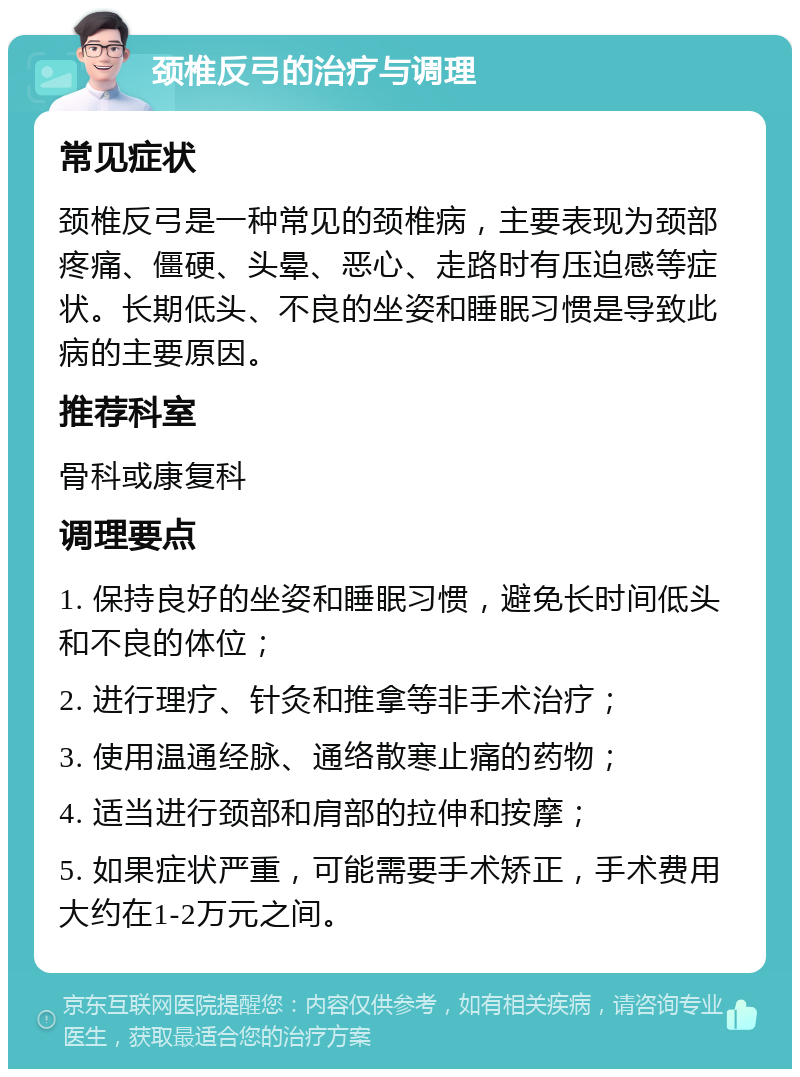 颈椎反弓的治疗与调理 常见症状 颈椎反弓是一种常见的颈椎病，主要表现为颈部疼痛、僵硬、头晕、恶心、走路时有压迫感等症状。长期低头、不良的坐姿和睡眠习惯是导致此病的主要原因。 推荐科室 骨科或康复科 调理要点 1. 保持良好的坐姿和睡眠习惯，避免长时间低头和不良的体位； 2. 进行理疗、针灸和推拿等非手术治疗； 3. 使用温通经脉、通络散寒止痛的药物； 4. 适当进行颈部和肩部的拉伸和按摩； 5. 如果症状严重，可能需要手术矫正，手术费用大约在1-2万元之间。