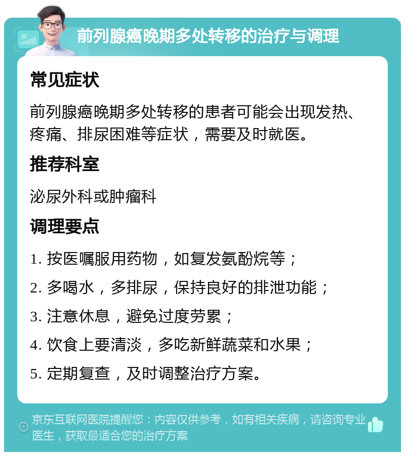 前列腺癌晚期多处转移的治疗与调理 常见症状 前列腺癌晚期多处转移的患者可能会出现发热、疼痛、排尿困难等症状，需要及时就医。 推荐科室 泌尿外科或肿瘤科 调理要点 1. 按医嘱服用药物，如复发氨酚烷等； 2. 多喝水，多排尿，保持良好的排泄功能； 3. 注意休息，避免过度劳累； 4. 饮食上要清淡，多吃新鲜蔬菜和水果； 5. 定期复查，及时调整治疗方案。