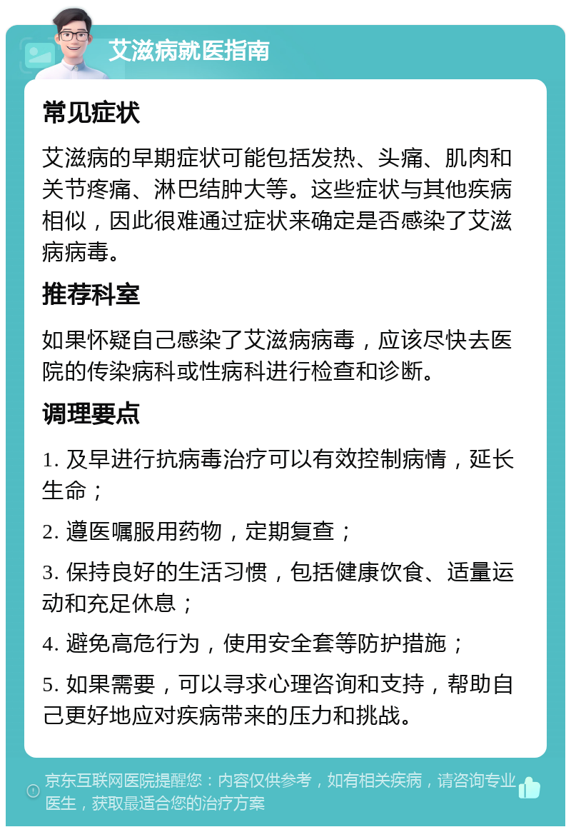 艾滋病就医指南 常见症状 艾滋病的早期症状可能包括发热、头痛、肌肉和关节疼痛、淋巴结肿大等。这些症状与其他疾病相似，因此很难通过症状来确定是否感染了艾滋病病毒。 推荐科室 如果怀疑自己感染了艾滋病病毒，应该尽快去医院的传染病科或性病科进行检查和诊断。 调理要点 1. 及早进行抗病毒治疗可以有效控制病情，延长生命； 2. 遵医嘱服用药物，定期复查； 3. 保持良好的生活习惯，包括健康饮食、适量运动和充足休息； 4. 避免高危行为，使用安全套等防护措施； 5. 如果需要，可以寻求心理咨询和支持，帮助自己更好地应对疾病带来的压力和挑战。