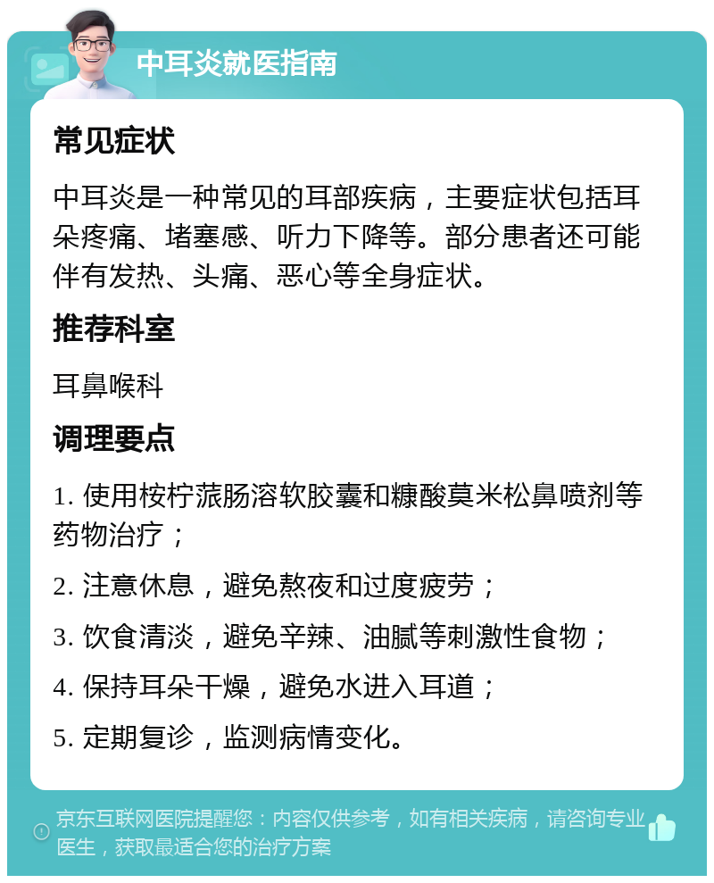 中耳炎就医指南 常见症状 中耳炎是一种常见的耳部疾病，主要症状包括耳朵疼痛、堵塞感、听力下降等。部分患者还可能伴有发热、头痛、恶心等全身症状。 推荐科室 耳鼻喉科 调理要点 1. 使用桉柠蒎肠溶软胶囊和糠酸莫米松鼻喷剂等药物治疗； 2. 注意休息，避免熬夜和过度疲劳； 3. 饮食清淡，避免辛辣、油腻等刺激性食物； 4. 保持耳朵干燥，避免水进入耳道； 5. 定期复诊，监测病情变化。