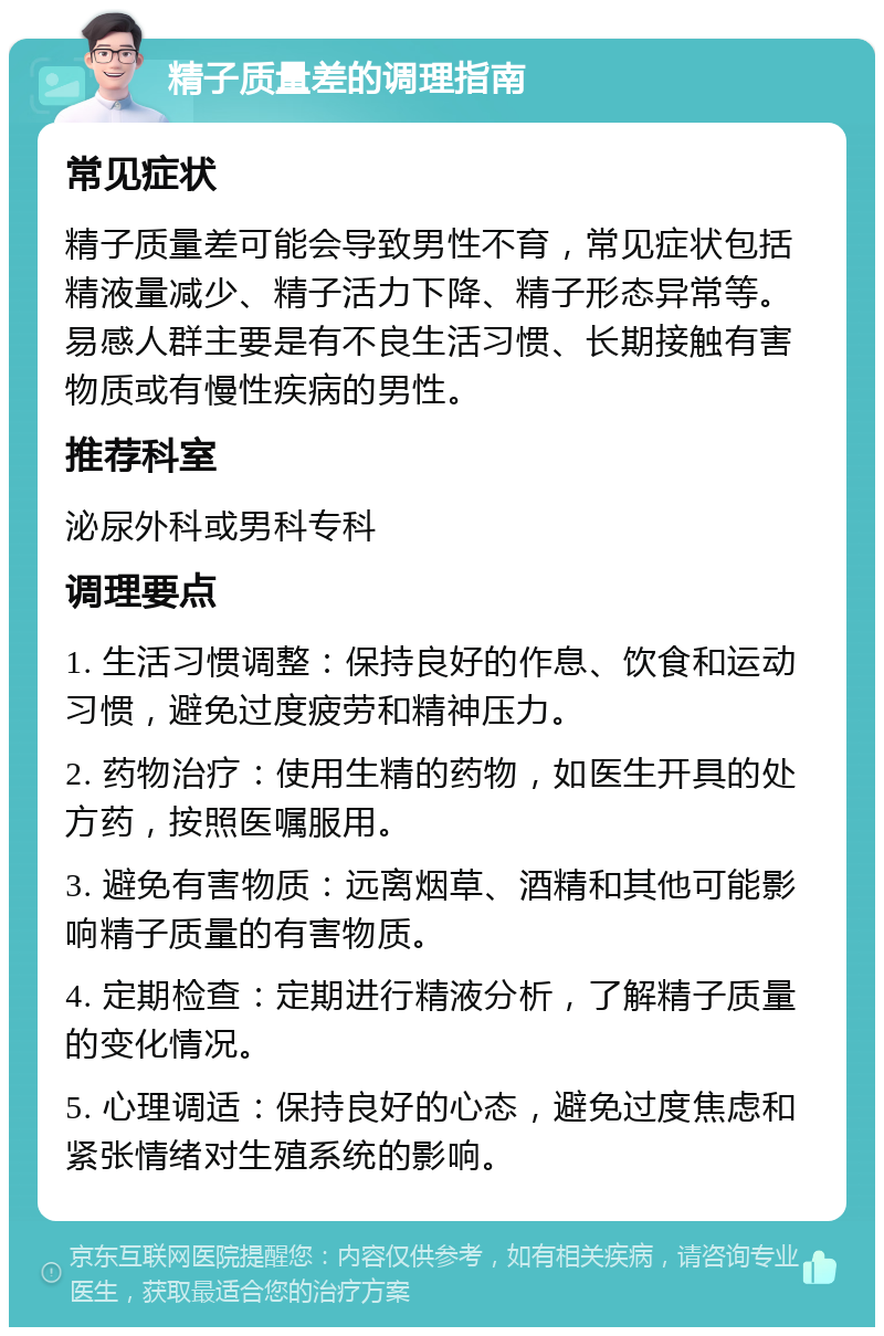 精子质量差的调理指南 常见症状 精子质量差可能会导致男性不育，常见症状包括精液量减少、精子活力下降、精子形态异常等。易感人群主要是有不良生活习惯、长期接触有害物质或有慢性疾病的男性。 推荐科室 泌尿外科或男科专科 调理要点 1. 生活习惯调整：保持良好的作息、饮食和运动习惯，避免过度疲劳和精神压力。 2. 药物治疗：使用生精的药物，如医生开具的处方药，按照医嘱服用。 3. 避免有害物质：远离烟草、酒精和其他可能影响精子质量的有害物质。 4. 定期检查：定期进行精液分析，了解精子质量的变化情况。 5. 心理调适：保持良好的心态，避免过度焦虑和紧张情绪对生殖系统的影响。