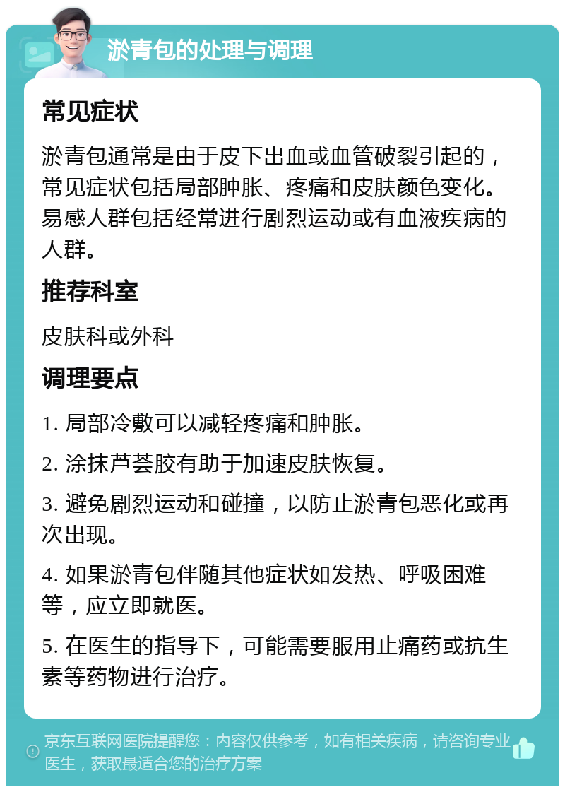 淤青包的处理与调理 常见症状 淤青包通常是由于皮下出血或血管破裂引起的，常见症状包括局部肿胀、疼痛和皮肤颜色变化。易感人群包括经常进行剧烈运动或有血液疾病的人群。 推荐科室 皮肤科或外科 调理要点 1. 局部冷敷可以减轻疼痛和肿胀。 2. 涂抹芦荟胶有助于加速皮肤恢复。 3. 避免剧烈运动和碰撞，以防止淤青包恶化或再次出现。 4. 如果淤青包伴随其他症状如发热、呼吸困难等，应立即就医。 5. 在医生的指导下，可能需要服用止痛药或抗生素等药物进行治疗。