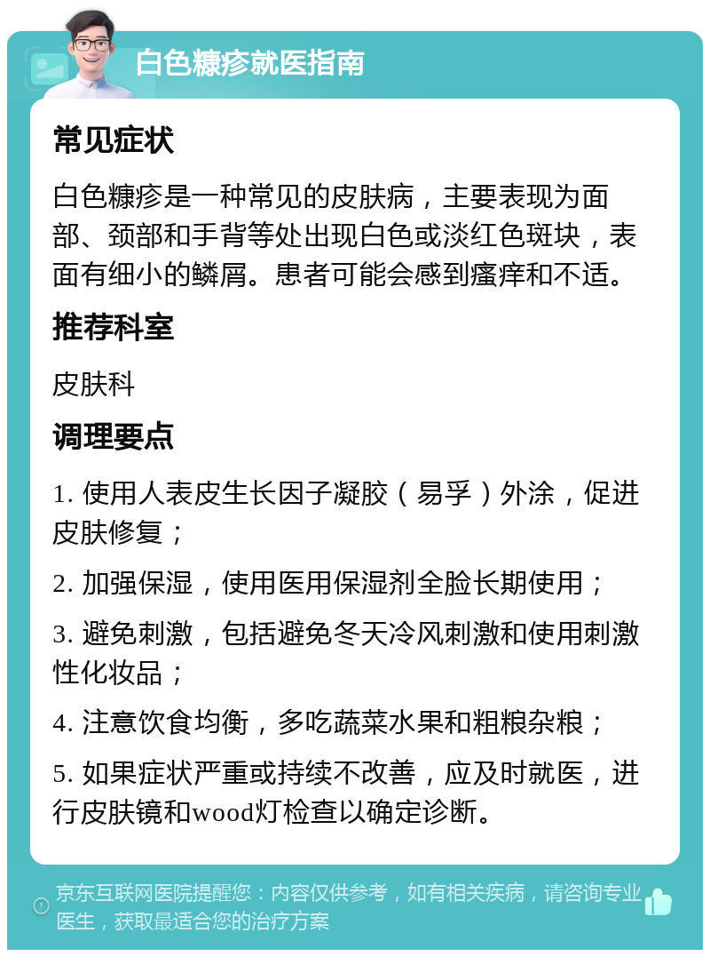 白色糠疹就医指南 常见症状 白色糠疹是一种常见的皮肤病，主要表现为面部、颈部和手背等处出现白色或淡红色斑块，表面有细小的鳞屑。患者可能会感到瘙痒和不适。 推荐科室 皮肤科 调理要点 1. 使用人表皮生长因子凝胶（易孚）外涂，促进皮肤修复； 2. 加强保湿，使用医用保湿剂全脸长期使用； 3. 避免刺激，包括避免冬天冷风刺激和使用刺激性化妆品； 4. 注意饮食均衡，多吃蔬菜水果和粗粮杂粮； 5. 如果症状严重或持续不改善，应及时就医，进行皮肤镜和wood灯检查以确定诊断。