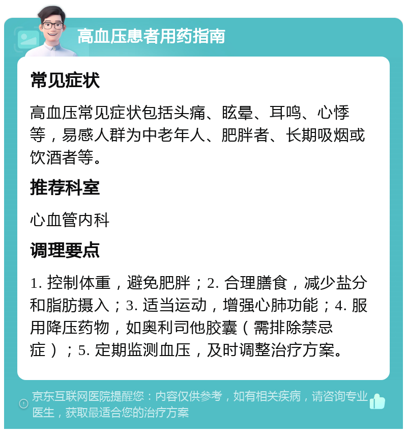 高血压患者用药指南 常见症状 高血压常见症状包括头痛、眩晕、耳鸣、心悸等，易感人群为中老年人、肥胖者、长期吸烟或饮酒者等。 推荐科室 心血管内科 调理要点 1. 控制体重，避免肥胖；2. 合理膳食，减少盐分和脂肪摄入；3. 适当运动，增强心肺功能；4. 服用降压药物，如奥利司他胶囊（需排除禁忌症）；5. 定期监测血压，及时调整治疗方案。