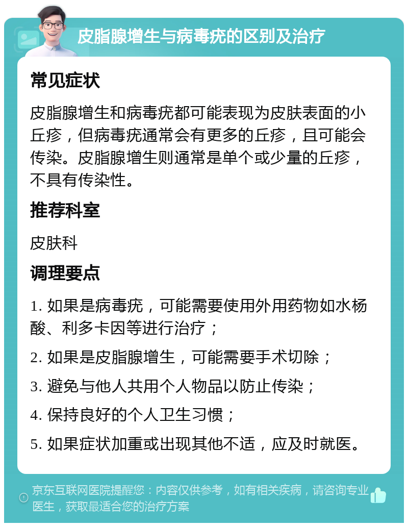 皮脂腺增生与病毒疣的区别及治疗 常见症状 皮脂腺增生和病毒疣都可能表现为皮肤表面的小丘疹，但病毒疣通常会有更多的丘疹，且可能会传染。皮脂腺增生则通常是单个或少量的丘疹，不具有传染性。 推荐科室 皮肤科 调理要点 1. 如果是病毒疣，可能需要使用外用药物如水杨酸、利多卡因等进行治疗； 2. 如果是皮脂腺增生，可能需要手术切除； 3. 避免与他人共用个人物品以防止传染； 4. 保持良好的个人卫生习惯； 5. 如果症状加重或出现其他不适，应及时就医。