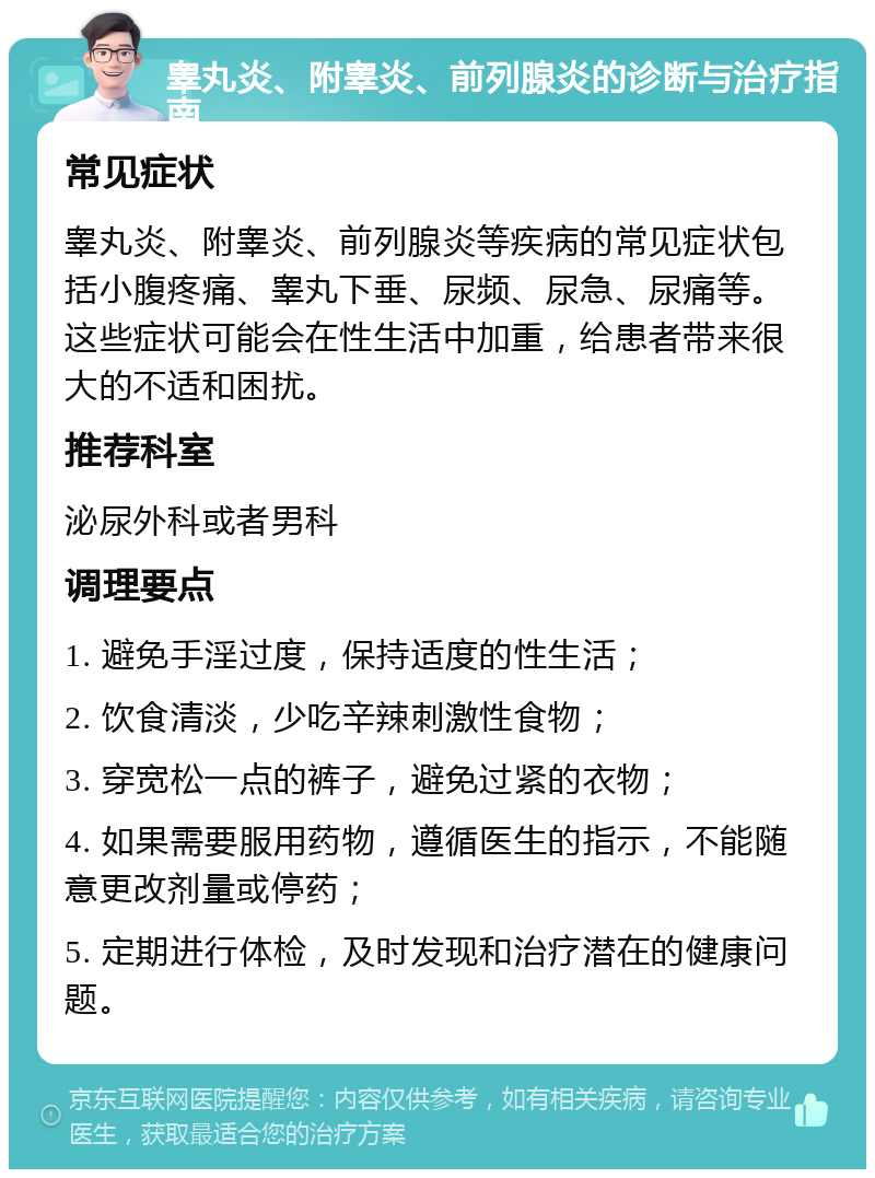 睾丸炎、附睾炎、前列腺炎的诊断与治疗指南 常见症状 睾丸炎、附睾炎、前列腺炎等疾病的常见症状包括小腹疼痛、睾丸下垂、尿频、尿急、尿痛等。这些症状可能会在性生活中加重，给患者带来很大的不适和困扰。 推荐科室 泌尿外科或者男科 调理要点 1. 避免手淫过度，保持适度的性生活； 2. 饮食清淡，少吃辛辣刺激性食物； 3. 穿宽松一点的裤子，避免过紧的衣物； 4. 如果需要服用药物，遵循医生的指示，不能随意更改剂量或停药； 5. 定期进行体检，及时发现和治疗潜在的健康问题。