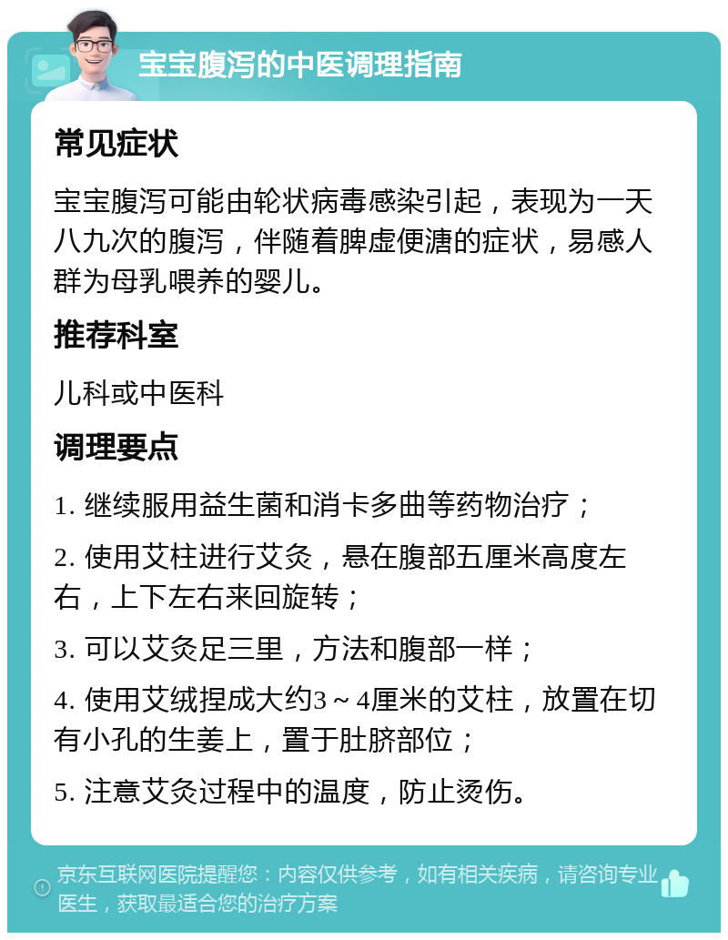 宝宝腹泻的中医调理指南 常见症状 宝宝腹泻可能由轮状病毒感染引起，表现为一天八九次的腹泻，伴随着脾虚便溏的症状，易感人群为母乳喂养的婴儿。 推荐科室 儿科或中医科 调理要点 1. 继续服用益生菌和消卡多曲等药物治疗； 2. 使用艾柱进行艾灸，悬在腹部五厘米高度左右，上下左右来回旋转； 3. 可以艾灸足三里，方法和腹部一样； 4. 使用艾绒捏成大约3～4厘米的艾柱，放置在切有小孔的生姜上，置于肚脐部位； 5. 注意艾灸过程中的温度，防止烫伤。