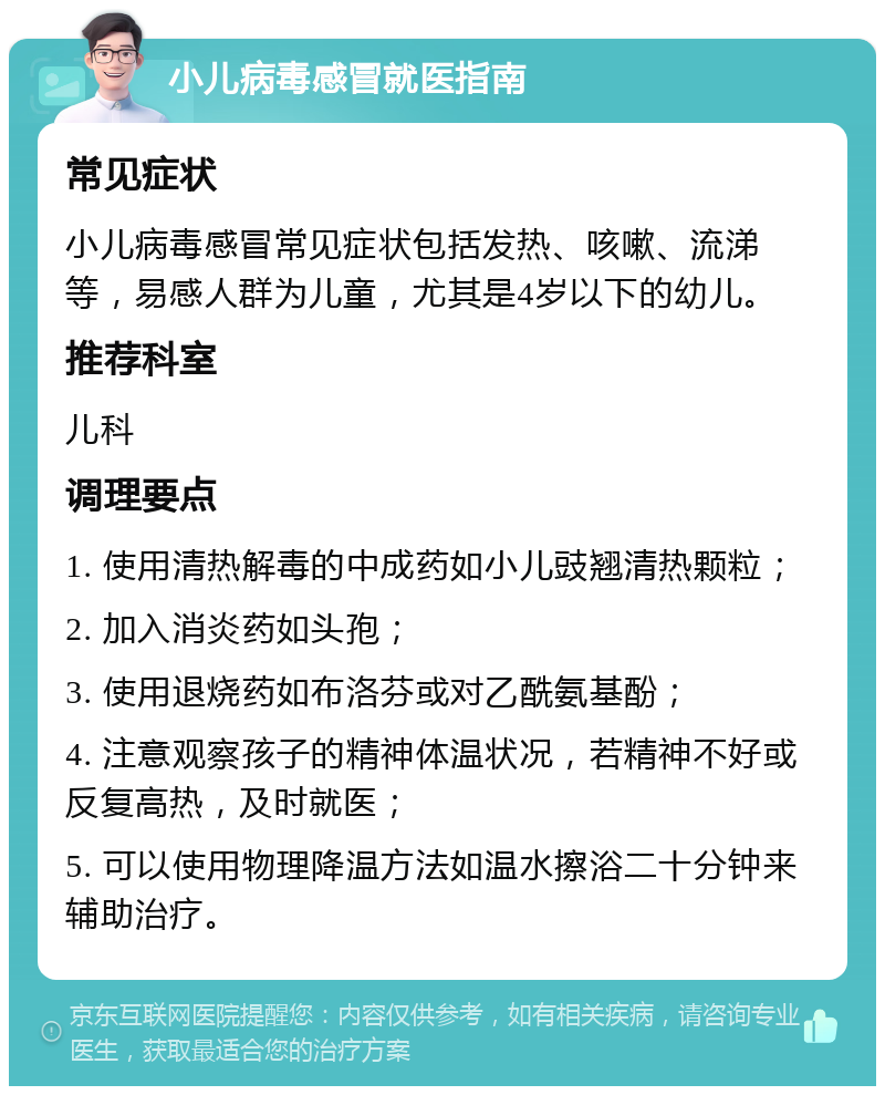 小儿病毒感冒就医指南 常见症状 小儿病毒感冒常见症状包括发热、咳嗽、流涕等，易感人群为儿童，尤其是4岁以下的幼儿。 推荐科室 儿科 调理要点 1. 使用清热解毒的中成药如小儿豉翘清热颗粒； 2. 加入消炎药如头孢； 3. 使用退烧药如布洛芬或对乙酰氨基酚； 4. 注意观察孩子的精神体温状况，若精神不好或反复高热，及时就医； 5. 可以使用物理降温方法如温水擦浴二十分钟来辅助治疗。