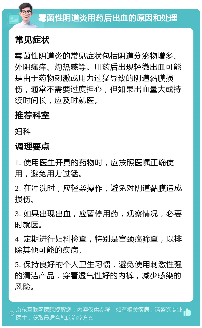 霉菌性阴道炎用药后出血的原因和处理 常见症状 霉菌性阴道炎的常见症状包括阴道分泌物增多、外阴瘙痒、灼热感等。用药后出现轻微出血可能是由于药物刺激或用力过猛导致的阴道黏膜损伤，通常不需要过度担心，但如果出血量大或持续时间长，应及时就医。 推荐科室 妇科 调理要点 1. 使用医生开具的药物时，应按照医嘱正确使用，避免用力过猛。 2. 在冲洗时，应轻柔操作，避免对阴道黏膜造成损伤。 3. 如果出现出血，应暂停用药，观察情况，必要时就医。 4. 定期进行妇科检查，特别是宫颈癌筛查，以排除其他可能的疾病。 5. 保持良好的个人卫生习惯，避免使用刺激性强的清洁产品，穿着透气性好的内裤，减少感染的风险。