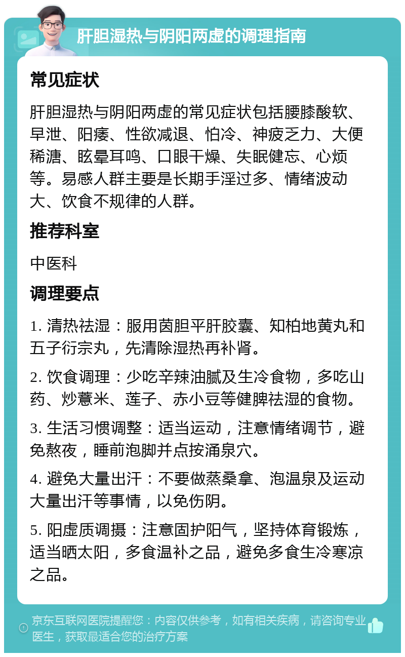 肝胆湿热与阴阳两虚的调理指南 常见症状 肝胆湿热与阴阳两虚的常见症状包括腰膝酸软、早泄、阳痿、性欲减退、怕冷、神疲乏力、大便稀溏、眩晕耳鸣、口眼干燥、失眠健忘、心烦等。易感人群主要是长期手淫过多、情绪波动大、饮食不规律的人群。 推荐科室 中医科 调理要点 1. 清热祛湿：服用茵胆平肝胶囊、知柏地黄丸和五子衍宗丸，先清除湿热再补肾。 2. 饮食调理：少吃辛辣油腻及生冷食物，多吃山药、炒薏米、莲子、赤小豆等健脾祛湿的食物。 3. 生活习惯调整：适当运动，注意情绪调节，避免熬夜，睡前泡脚并点按涌泉穴。 4. 避免大量出汗：不要做蒸桑拿、泡温泉及运动大量出汗等事情，以免伤阴。 5. 阳虚质调摄：注意固护阳气，坚持体育锻炼，适当晒太阳，多食温补之品，避免多食生冷寒凉之品。