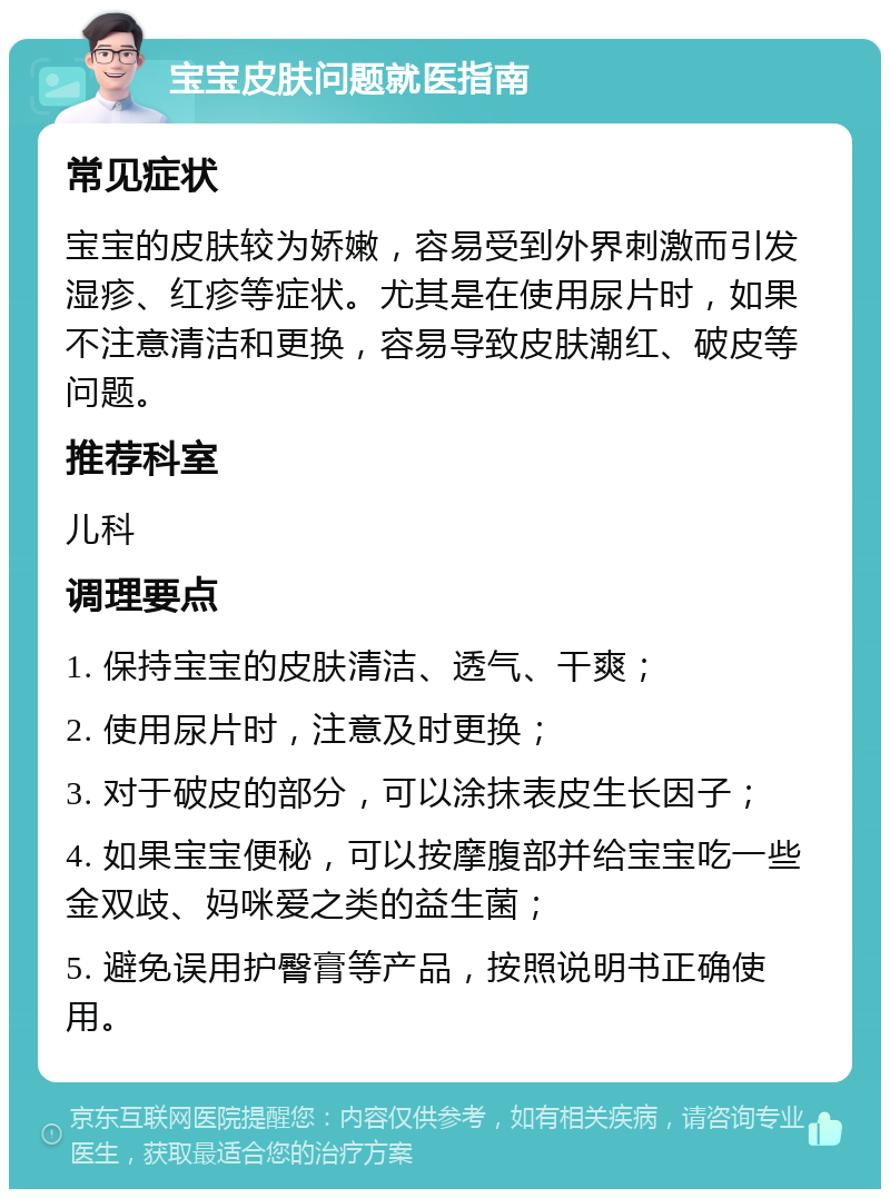 宝宝皮肤问题就医指南 常见症状 宝宝的皮肤较为娇嫩，容易受到外界刺激而引发湿疹、红疹等症状。尤其是在使用尿片时，如果不注意清洁和更换，容易导致皮肤潮红、破皮等问题。 推荐科室 儿科 调理要点 1. 保持宝宝的皮肤清洁、透气、干爽； 2. 使用尿片时，注意及时更换； 3. 对于破皮的部分，可以涂抹表皮生长因子； 4. 如果宝宝便秘，可以按摩腹部并给宝宝吃一些金双歧、妈咪爱之类的益生菌； 5. 避免误用护臀膏等产品，按照说明书正确使用。