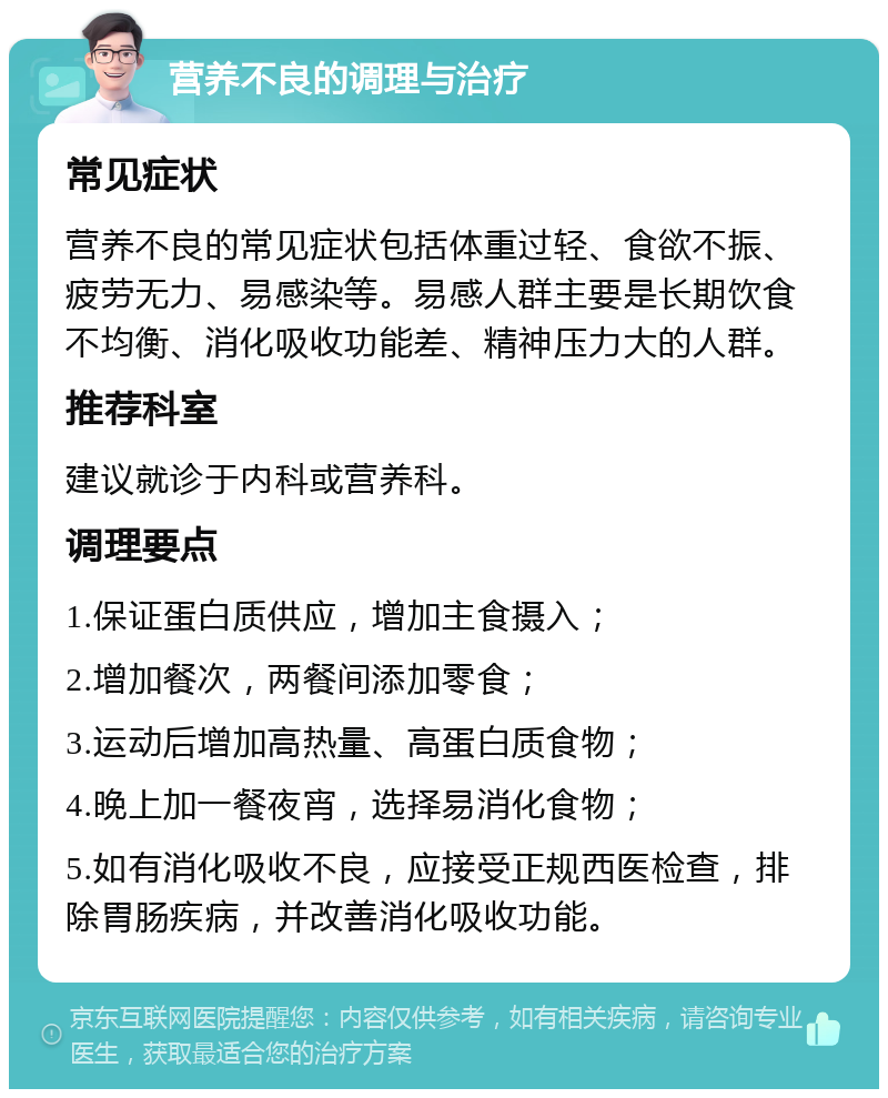 营养不良的调理与治疗 常见症状 营养不良的常见症状包括体重过轻、食欲不振、疲劳无力、易感染等。易感人群主要是长期饮食不均衡、消化吸收功能差、精神压力大的人群。 推荐科室 建议就诊于内科或营养科。 调理要点 1.保证蛋白质供应，增加主食摄入； 2.增加餐次，两餐间添加零食； 3.运动后增加高热量、高蛋白质食物； 4.晚上加一餐夜宵，选择易消化食物； 5.如有消化吸收不良，应接受正规西医检查，排除胃肠疾病，并改善消化吸收功能。