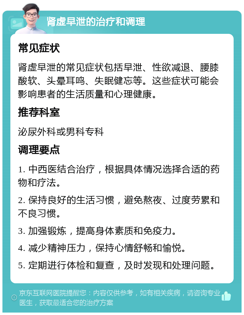 肾虚早泄的治疗和调理 常见症状 肾虚早泄的常见症状包括早泄、性欲减退、腰膝酸软、头晕耳鸣、失眠健忘等。这些症状可能会影响患者的生活质量和心理健康。 推荐科室 泌尿外科或男科专科 调理要点 1. 中西医结合治疗，根据具体情况选择合适的药物和疗法。 2. 保持良好的生活习惯，避免熬夜、过度劳累和不良习惯。 3. 加强锻炼，提高身体素质和免疫力。 4. 减少精神压力，保持心情舒畅和愉悦。 5. 定期进行体检和复查，及时发现和处理问题。