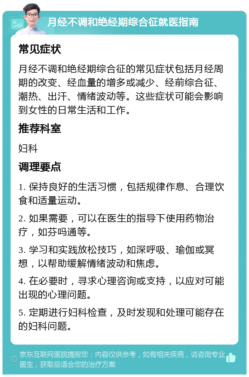 月经不调和绝经期综合征就医指南 常见症状 月经不调和绝经期综合征的常见症状包括月经周期的改变、经血量的增多或减少、经前综合征、潮热、出汗、情绪波动等。这些症状可能会影响到女性的日常生活和工作。 推荐科室 妇科 调理要点 1. 保持良好的生活习惯，包括规律作息、合理饮食和适量运动。 2. 如果需要，可以在医生的指导下使用药物治疗，如芬吗通等。 3. 学习和实践放松技巧，如深呼吸、瑜伽或冥想，以帮助缓解情绪波动和焦虑。 4. 在必要时，寻求心理咨询或支持，以应对可能出现的心理问题。 5. 定期进行妇科检查，及时发现和处理可能存在的妇科问题。