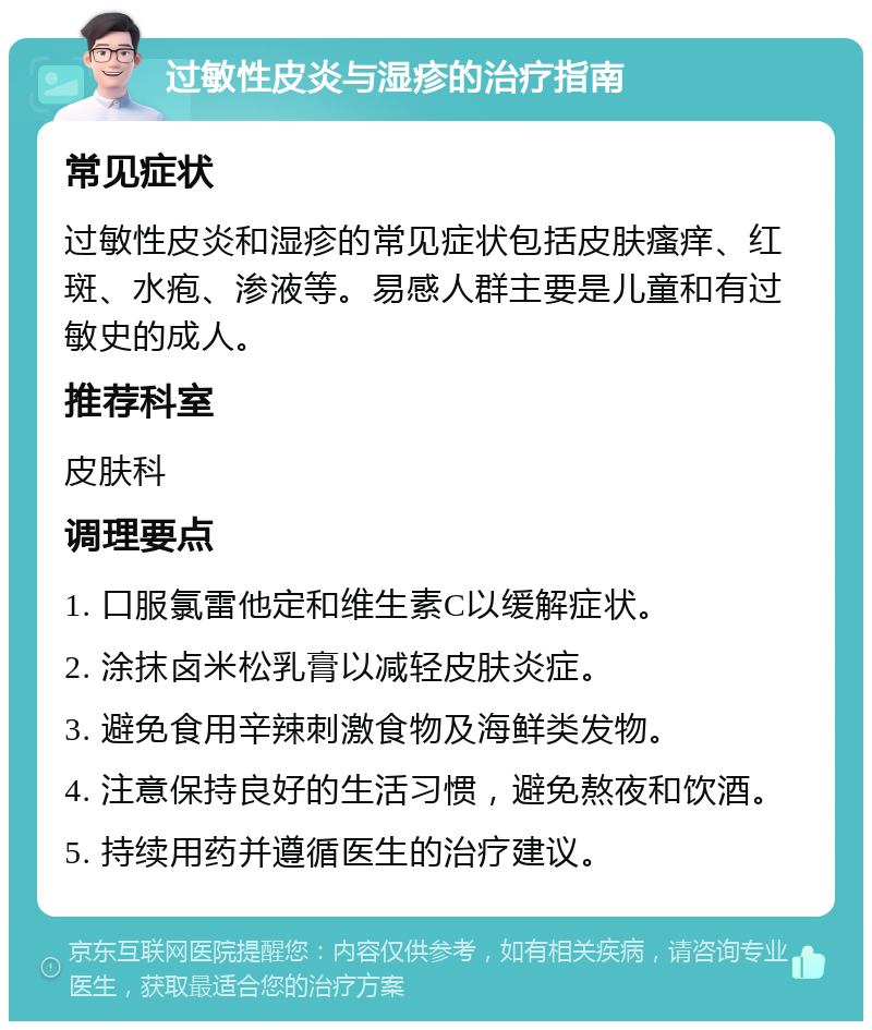 过敏性皮炎与湿疹的治疗指南 常见症状 过敏性皮炎和湿疹的常见症状包括皮肤瘙痒、红斑、水疱、渗液等。易感人群主要是儿童和有过敏史的成人。 推荐科室 皮肤科 调理要点 1. 口服氯雷他定和维生素C以缓解症状。 2. 涂抹卤米松乳膏以减轻皮肤炎症。 3. 避免食用辛辣刺激食物及海鲜类发物。 4. 注意保持良好的生活习惯，避免熬夜和饮酒。 5. 持续用药并遵循医生的治疗建议。