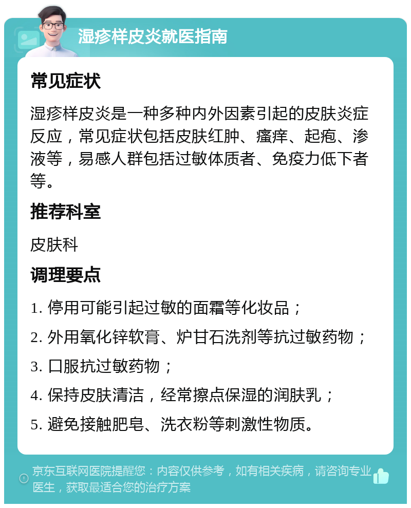 湿疹样皮炎就医指南 常见症状 湿疹样皮炎是一种多种内外因素引起的皮肤炎症反应，常见症状包括皮肤红肿、瘙痒、起疱、渗液等，易感人群包括过敏体质者、免疫力低下者等。 推荐科室 皮肤科 调理要点 1. 停用可能引起过敏的面霜等化妆品； 2. 外用氧化锌软膏、炉甘石洗剂等抗过敏药物； 3. 口服抗过敏药物； 4. 保持皮肤清洁，经常擦点保湿的润肤乳； 5. 避免接触肥皂、洗衣粉等刺激性物质。