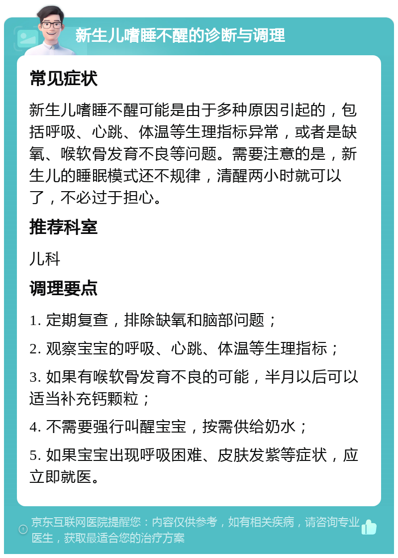 新生儿嗜睡不醒的诊断与调理 常见症状 新生儿嗜睡不醒可能是由于多种原因引起的，包括呼吸、心跳、体温等生理指标异常，或者是缺氧、喉软骨发育不良等问题。需要注意的是，新生儿的睡眠模式还不规律，清醒两小时就可以了，不必过于担心。 推荐科室 儿科 调理要点 1. 定期复查，排除缺氧和脑部问题； 2. 观察宝宝的呼吸、心跳、体温等生理指标； 3. 如果有喉软骨发育不良的可能，半月以后可以适当补充钙颗粒； 4. 不需要强行叫醒宝宝，按需供给奶水； 5. 如果宝宝出现呼吸困难、皮肤发紫等症状，应立即就医。