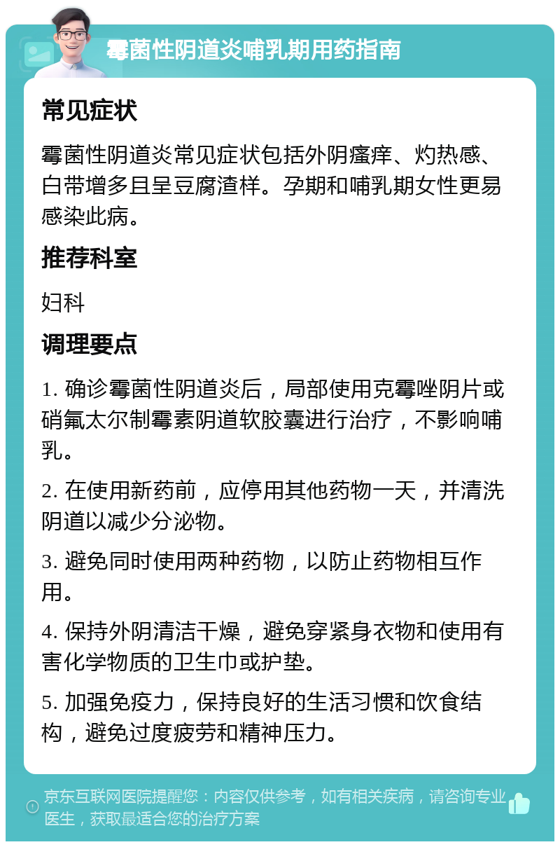 霉菌性阴道炎哺乳期用药指南 常见症状 霉菌性阴道炎常见症状包括外阴瘙痒、灼热感、白带增多且呈豆腐渣样。孕期和哺乳期女性更易感染此病。 推荐科室 妇科 调理要点 1. 确诊霉菌性阴道炎后，局部使用克霉唑阴片或硝氟太尔制霉素阴道软胶囊进行治疗，不影响哺乳。 2. 在使用新药前，应停用其他药物一天，并清洗阴道以减少分泌物。 3. 避免同时使用两种药物，以防止药物相互作用。 4. 保持外阴清洁干燥，避免穿紧身衣物和使用有害化学物质的卫生巾或护垫。 5. 加强免疫力，保持良好的生活习惯和饮食结构，避免过度疲劳和精神压力。