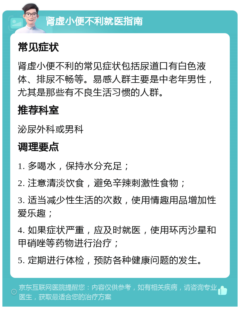 肾虚小便不利就医指南 常见症状 肾虚小便不利的常见症状包括尿道口有白色液体、排尿不畅等。易感人群主要是中老年男性，尤其是那些有不良生活习惯的人群。 推荐科室 泌尿外科或男科 调理要点 1. 多喝水，保持水分充足； 2. 注意清淡饮食，避免辛辣刺激性食物； 3. 适当减少性生活的次数，使用情趣用品增加性爱乐趣； 4. 如果症状严重，应及时就医，使用环丙沙星和甲硝唑等药物进行治疗； 5. 定期进行体检，预防各种健康问题的发生。