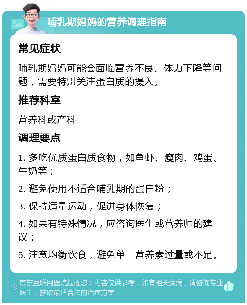 哺乳期妈妈的营养调理指南 常见症状 哺乳期妈妈可能会面临营养不良、体力下降等问题，需要特别关注蛋白质的摄入。 推荐科室 营养科或产科 调理要点 1. 多吃优质蛋白质食物，如鱼虾、瘦肉、鸡蛋、牛奶等； 2. 避免使用不适合哺乳期的蛋白粉； 3. 保持适量运动，促进身体恢复； 4. 如果有特殊情况，应咨询医生或营养师的建议； 5. 注意均衡饮食，避免单一营养素过量或不足。