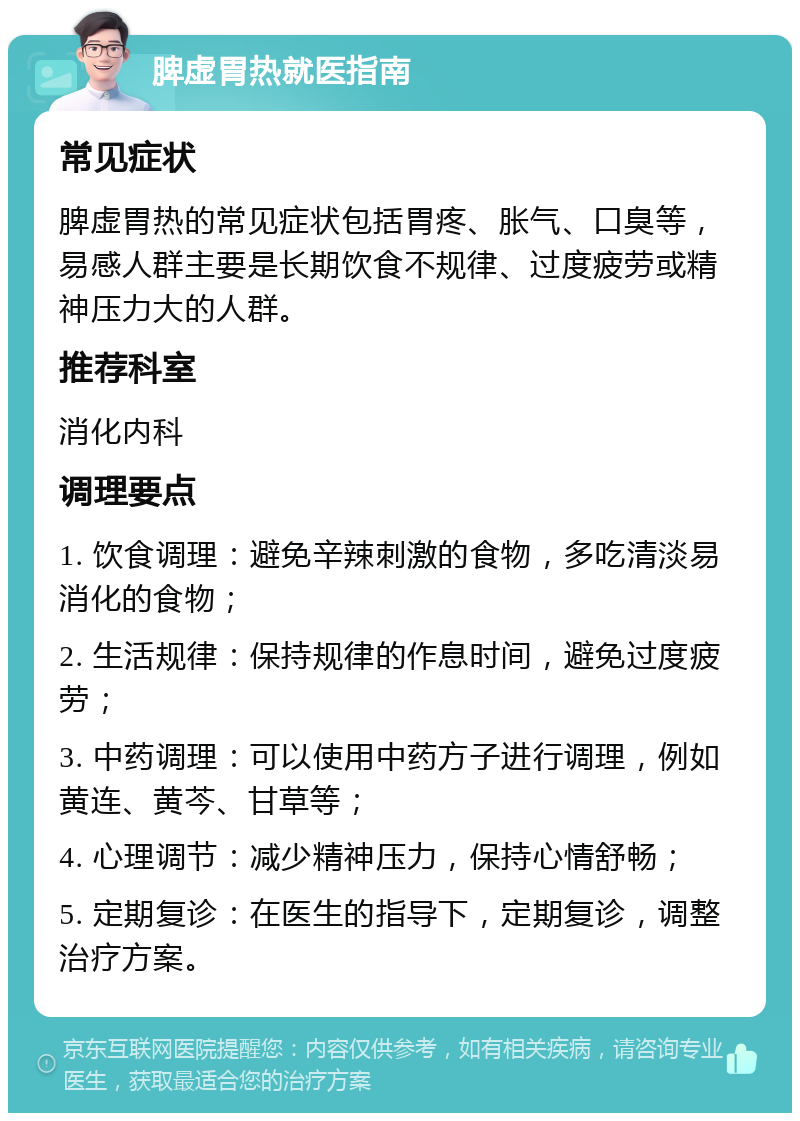 脾虚胃热就医指南 常见症状 脾虚胃热的常见症状包括胃疼、胀气、口臭等，易感人群主要是长期饮食不规律、过度疲劳或精神压力大的人群。 推荐科室 消化内科 调理要点 1. 饮食调理：避免辛辣刺激的食物，多吃清淡易消化的食物； 2. 生活规律：保持规律的作息时间，避免过度疲劳； 3. 中药调理：可以使用中药方子进行调理，例如黄连、黄芩、甘草等； 4. 心理调节：减少精神压力，保持心情舒畅； 5. 定期复诊：在医生的指导下，定期复诊，调整治疗方案。