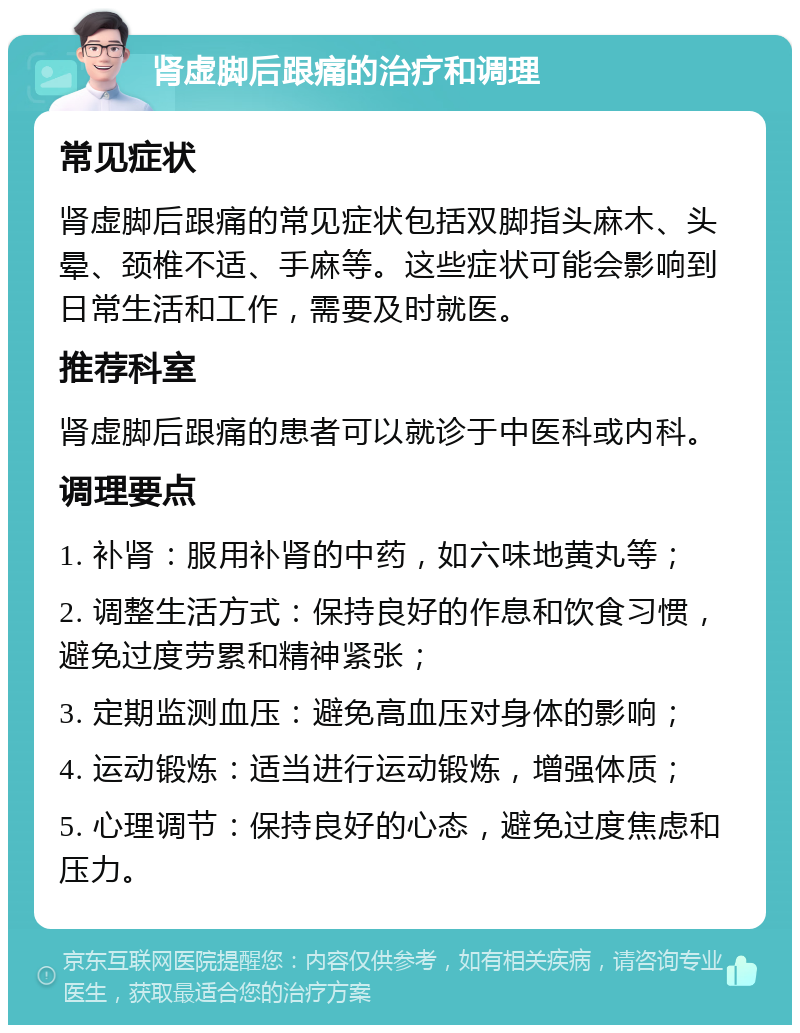 肾虚脚后跟痛的治疗和调理 常见症状 肾虚脚后跟痛的常见症状包括双脚指头麻木、头晕、颈椎不适、手麻等。这些症状可能会影响到日常生活和工作，需要及时就医。 推荐科室 肾虚脚后跟痛的患者可以就诊于中医科或内科。 调理要点 1. 补肾：服用补肾的中药，如六味地黄丸等； 2. 调整生活方式：保持良好的作息和饮食习惯，避免过度劳累和精神紧张； 3. 定期监测血压：避免高血压对身体的影响； 4. 运动锻炼：适当进行运动锻炼，增强体质； 5. 心理调节：保持良好的心态，避免过度焦虑和压力。