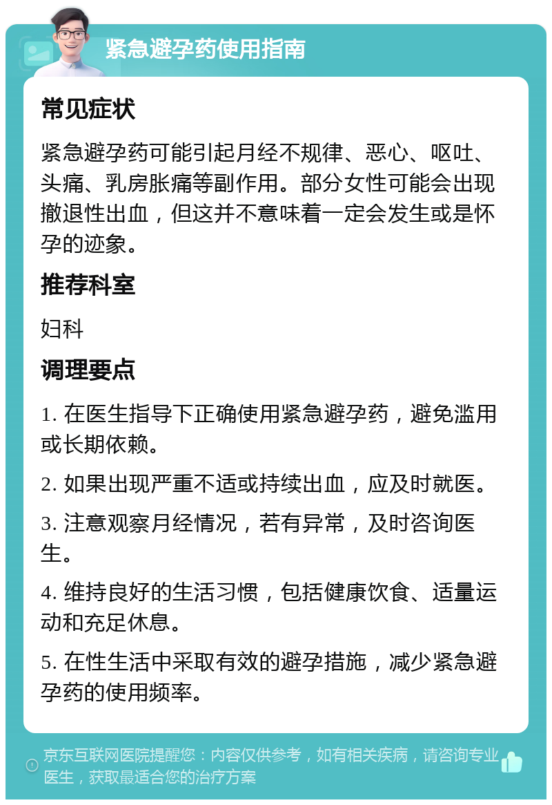 紧急避孕药使用指南 常见症状 紧急避孕药可能引起月经不规律、恶心、呕吐、头痛、乳房胀痛等副作用。部分女性可能会出现撤退性出血，但这并不意味着一定会发生或是怀孕的迹象。 推荐科室 妇科 调理要点 1. 在医生指导下正确使用紧急避孕药，避免滥用或长期依赖。 2. 如果出现严重不适或持续出血，应及时就医。 3. 注意观察月经情况，若有异常，及时咨询医生。 4. 维持良好的生活习惯，包括健康饮食、适量运动和充足休息。 5. 在性生活中采取有效的避孕措施，减少紧急避孕药的使用频率。