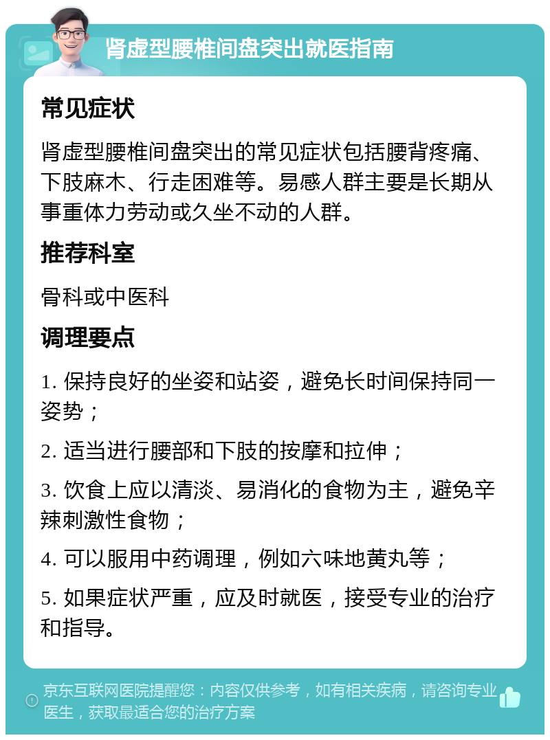 肾虚型腰椎间盘突出就医指南 常见症状 肾虚型腰椎间盘突出的常见症状包括腰背疼痛、下肢麻木、行走困难等。易感人群主要是长期从事重体力劳动或久坐不动的人群。 推荐科室 骨科或中医科 调理要点 1. 保持良好的坐姿和站姿，避免长时间保持同一姿势； 2. 适当进行腰部和下肢的按摩和拉伸； 3. 饮食上应以清淡、易消化的食物为主，避免辛辣刺激性食物； 4. 可以服用中药调理，例如六味地黄丸等； 5. 如果症状严重，应及时就医，接受专业的治疗和指导。